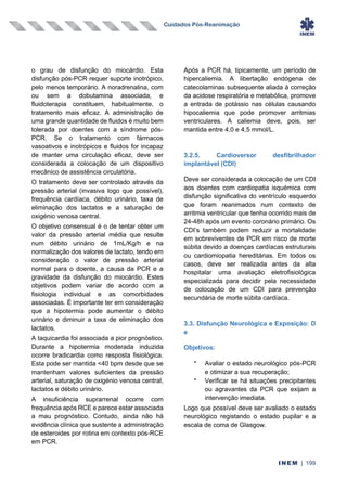 Cuidados Pós-Reanimação
INEM | 199
o grau de disfunção do miocárdio. Esta
disfunção pós-PCR requer suporte inotrópico,
pelo menos temporário. A noradrenalina, com
ou sem a dobutamina associada, e
fluidoterapia constituem, habitualmente, o
tratamento mais eficaz. A administração de
uma grande quantidade de fluidos é muito bem
tolerada por doentes com a síndrome pós-
PCR. Se o tratamento com fármacos
vasoativos e inotrópicos e fluidos for incapaz
de manter uma circulação eficaz, deve ser
considerada a colocação de um dispositivo
mecânico de assistência circulatória.
O tratamento deve ser controlado através da
pressão arterial (invasiva logo que possível),
frequência cardíaca, débito urinário, taxa de
eliminação dos lactatos e a saturação de
oxigénio venosa central.
O objetivo consensual é o de tentar obter um
valor da pressão arterial média que resulte
num débito urinário de 1mL/Kg/h e na
normalização dos valores de lactato, tendo em
consideração o valor de pressão arterial
normal para o doente, a causa da PCR e a
gravidade da disfunção do miocárdio. Estes
objetivos podem variar de acordo com a
fisiologia individual e as comorbidades
associadas. É importante ter em consideração
que a hipotermia pode aumentar o débito
urinário e diminuir a taxa de eliminação dos
lactatos.
A taquicardia foi associada a pior prognóstico.
Durante a hipotermia moderada induzida
ocorre bradicardia como resposta fisiológica.
Esta pode ser mantida <40 bpm desde que se
mantenham valores suficientes da pressão
arterial, saturação de oxigénio venosa central,
lactatos e débito urinário.
A insuficiência suprarrenal ocorre com
frequência após RCE e parece estar associada
a mau prognóstico. Contudo, ainda não há
evidência clínica que sustente a administração
de esteroides por rotina em contexto pós-RCE
em PCR.
Após a PCR há, tipicamente, um período de
hipercaliemia. A libertação endógena de
catecolaminas subsequente aliada à correção
da acidose respiratória e metabólica, promove
a entrada de potássio nas células causando
hipocaliemia que pode promover arritmias
ventriculares. A caliemia deve, pois, ser
mantida entre 4,0 e 4,5 mmol/L.
3.2.5. Cardioversor desfibrilhador
implantável (CDI)
Deve ser considerada a colocação de um CDI
aos doentes com cardiopatia isquémica com
disfunção significativa do ventrículo esquerdo
que foram reanimados num contexto de
arritmia ventricular que tenha ocorrido mais de
24-48h após um evento coronário primário. Os
CDI’s também podem reduzir a mortalidade
em sobreviventes de PCR em risco de morte
súbita devido a doenças cardíacas estruturais
ou cardiomiopatia hereditárias. Em todos os
casos, deve ser realizada antes da alta
hospitalar uma avaliação eletrofisiológica
especializada para decidir pela necessidade
de colocação de um CDI para prevenção
secundária de morte súbita cardíaca.
3.3. Disfunção Neurológica e Exposição: D
e
Objetivos:
•
Avaliar o estado neurológico pós-PCR
e otimizar a sua recuperação;
•
Verificar se há situações precipitantes
ou agravantes da PCR que exijam a
intervenção imediata.
Logo que possível deve ser avaliado o estado
neurológico registando o estado pupilar e a
escala de coma de Glasgow.
 
