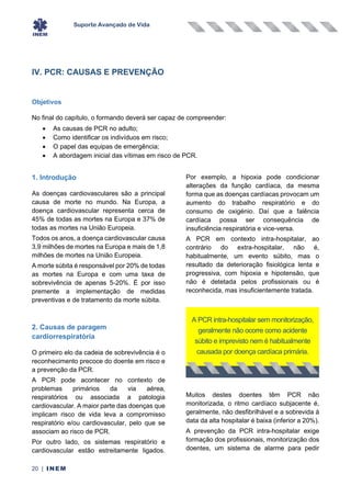 Suporte Avançado de Vida
20 | INEM
IV. PCR: CAUSAS E PREVENÇÃO
Objetivos
No final do capítulo, o formando deverá ser capaz de compreender:
• As causas de PCR no adulto;
• Como identificar os indivíduos em risco;
• O papel das equipas de emergência;
• A abordagem inicial das vítimas em risco de PCR.
1. Introdução
As doenças cardiovasculares são a principal
causa de morte no mundo. Na Europa, a
doença cardiovascular representa cerca de
45% de todas as mortes na Europa e 37% de
todas as mortes na União Europeia.
Todos os anos, a doença cardiovascular causa
3,9 milhões de mortes na Europa e mais de 1,8
milhões de mortes na União Europeia.
A morte súbita é responsável por 20% de todas
as mortes na Europa e com uma taxa de
sobrevivência de apenas 5-20%. É por isso
premente a implementação de medidas
preventivas e de tratamento da morte súbita.
2. Causas de paragem
cardiorrespiratória
O primeiro elo da cadeia de sobrevivência é o
reconhecimento precoce do doente em risco e
a prevenção da PCR.
A PCR pode acontecer no contexto de
problemas primários da via aérea,
respiratórios ou associada a patologia
cardiovascular. A maior parte das doenças que
implicam risco de vida leva a compromisso
respiratório e/ou cardiovascular, pelo que se
associam ao risco de PCR.
Por outro lado, os sistemas respiratório e
cardiovascular estão estreitamente ligados.
Por exemplo, a hipoxia pode condicionar
alterações da função cardíaca, da mesma
forma que as doenças cardíacas provocam um
aumento do trabalho respiratório e do
consumo de oxigénio. Daí que a falência
cardíaca possa ser consequência de
insuficiência respiratória e vice-versa.
A PCR em contexto intra-hospitalar, ao
contrário do extra-hospitalar, não é,
habitualmente, um evento súbito, mas o
resultado da deterioração fisiológica lenta e
progressiva, com hipoxia e hipotensão, que
não é detetada pelos profissionais ou é
reconhecida, mas insuficientemente tratada.
Muitos destes doentes têm PCR não
monitorizada, o ritmo cardíaco subjacente é,
geralmente, não desfibrilhável e a sobrevida à
data da alta hospitalar é baixa (inferior a 20%).
A prevenção da PCR intra-hospitalar exige
formação dos profissionais, monitorização dos
doentes, um sistema de alarme para pedir
A PCR intra-hospitalar sem monitorização,
geralmente não ocorre como acidente
súbito e imprevisto nem é habitualmente
causada por doença cardíaca primária.
 