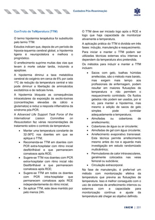 Cuidados Pós-Reanimação
INEM | 201
ConTrolo de TeMperatura (TTM)
O termo hipotermia terapêutica foi substituído
pelo termo TTM.
Estudos indicam que, depois de um período de
hipoxia-isquemia cerebral global, a hipotermia
ligeira é neuroprotetora e melhora o
prognóstico.
O arrefecimento suprime muitas das vias que
levam à morte celular tardia, incluindo a
apoptose.
A hipotermia diminui a taxa metabólica
cerebral do oxigénio em cerca de 6% por cada
1ºC de redução da temperatura central e isto
pode diminuir a libertação de aminoácidos
excitatórios e de radicais livres.
A hipotermia bloqueia as consequências
intracelulares da exposição às excito-toxinas
(concentrações elevadas de cálcio e
glutamatos) e reduz a resposta inflamatória da
síndrome pós-PCR.
A Advanced Life Support Task Force of the
International Liaison Committee on
Resuscitation fez várias recomendações de
tratamento sobre o controlo da temperatura:
• Manter uma temperatura constante de
32-36ºC nos doentes em que se
aplique o TTM;
• Recomenda-se TTM em doentes com
PCR extra-hospitalar com ritmo inicial
desfibrilhável e que permanecem
comatosos após RCE;
• Sugere-se TTM nos doentes com PCR
extra-hospitalar com ritmo inicial não
Desfibrilhável e que permanecem
comatosos após RCE;
• Sugere-se TTM em todos os doentes
com PCR intra-hospitalar que
permanecem comatosos após RCE
independentemente do ritmo inicial;
• Se aplicar TTM, este deve mantido por
pelo menos 24h.
O TTM deve ser iniciado logo após o RCE e
logo que haja capacidade de monitorizar
ativamente a temperatura.
A aplicação prática do TTM é dividida em três
fases: indução, manutenção e reaquecimento.
Para iniciar e manter o TTM podem ser
utilizadas técnicas externas e/ou internas e
dependem da temperatura alvo pretendida.
Os métodos para induzir e manter a TTM
incluem:
• Sacos com gelo, toalhas húmidas
arrefecidas, são o método mais barato,
mas exigem mais tempo aos
profissionais de enfermagem, podem
resultar em maiores flutuações de
temperatura e não permitem o
reaquecimento controlado. Os fluidos
gelados não podem ser usados, por si
só, para manter a hipotermia, mas
mesmo a adição de sacos de gelo
simples pode controlar
adequadamente a temperatura;
• Almofadas ou cobertores de
arrefecimento;
• Cobertores de água ou ar circulante;
• Almofadas de gel com água circulante;
• Arrefecimento evaporativo transnasal.
Esta técnica permite arrefecimento
mesmo antes do rce e aguarda mais
investigação em estudo randomizado
multicêntrico;
• Permutadores de calor intravasculares,
geralmente colocados nas veias
femoral ou subclávia;
• Circulação extracorporal.
Na fase de manutenção, é preferível um
método com monitorização efetiva da
temperatura que previna as flutuações de
temperatura. Isso é melhor conseguido com o
uso de sistemas de arrefecimento internos ou
externos com a capacidade para
monitorização contínua e ajuste da
temperatura até chegar ao objetivo definido.
 