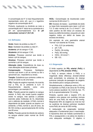 Cuidados Pós-Reanimação
INEM | 205
A concentração de H+
é mais frequentemente
representada como pH, que é o logaritmo
negativo da concentração de H+
.
Portanto, duplicando ou dividindo ao meio a
concentração de H+
reduz-se ou aumenta-se o
pH em aproximadamente 0,3. O pH
extracelular normal é 7,35-7,45.
4.2. Definições
Ácido: Dador de protões ou iões H+
;
Base: Aceitador de protões ou iões H+
;
Acidemia: pH do sangue <7,35;
Alcalemia: pH do sangue >7,45;
Acidose: Processo anormal que tende a
baixar o pH do sangue;
Alcalose: Processo anormal que tende a
aumentar o pH do sangue;
Alteração mista: Coexistência de duas ou
mais alterações ácido-base primárias;
Compensação: Processos fisiológicos
normais que levam o pH ao normal ou daí o
aproximam (ex.: respiratória ou renal);
Tampão: Substância que contraria o efeito no
pH de um ácido ou de uma base;
FiO2: Fração de oxigénio inspirado. Ao nível do
mar a FiO2 do ar ambiente é 0,21. É
frequentemente descrita como uma
percentagem, por exemplo 21%;
PaO2: Pressão parcial de oxigénio no sangue
arterial. A PaO2 não revela quanto oxigénio
existe no sangue, mas apenas a pressão
exercida pelas moléculas de O2 dissolvidas
com o elétrodo de medição. A PaO2 normal é
dependente da idade; quando se respira o ar
ambiente, a PaO2 normal é, aos 20 anos, de
95-100 mmHg e aproximadamente 80 mmHg
aos 65 anos;
PaCO2: Pressão parcial de dióxido de carbono
no sangue arterial (valor normal de 35-45
mmHg);
HCO3
-
: Concentração de bicarbonato (valor
normal de 22-26 mmol l-1
);
EB: Excesso de bases – quantidade de ácido
ou base forte necessária para repor o pH em
7,4. O valor normal é de -2 a 2 mmol l-1
. Um
valor positivo de EB indica um excesso de
bases (ou deficit de ácidos), enquanto um valor
negativo indica um deficit de bases (ou
excesso de ácidos).
Um exemplo de uma gasimetria arterial
“normal” num doente de 70 anos:
• FiO2: 0,21 (ar ambiente);
• pH: 7,39;
• PaCO2: 39 mmHg;
• PaO2: 85 mmHg;
• HCO3
-
: 24 mmol l-1
;
• EB: -0,5.
4.3. Oxigenação
O limite superior da PO2 arterial (PaO2) é
dependente da PO2 alveolar (PAO2).
A PaO2 é sempre inferior à PAO2 e a
magnitude desta diferença alveolar-arterial
está aumentada na presença de doença
pulmonar (redução da passagem de oxigénio
dos alvéolos para o sangue pulmonar).
Simplisticamente, a diferença entre a PO2 no
ar inspirado e a PaO2 é de cerca de 75 mmHg
numa pessoa saudável. Ao nível do mar, 1%
de O2 é aproximadamente 7,5 mmHg.
Portanto, quando está a respirar 21% de
oxigénio uma pessoa com pulmões normais
deve ter uma PaO2 de mais de 80 mmHg.
Respirando 50% de oxigénio ao nível do mar
na ausência de doença pulmonar resultará
numa PaO2 de cerca de 300 mmHg.
A restauração da oxigenação tecidular
adequada é fundamental para a reanimação.
A hipoxemia deve ser tratada aumentando a
FiO2 e assegurando a via aérea do doente e
uma adequada ventilação. O objetivo é
 