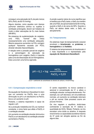 Suporte Avançado de Vida
206 | INEM
conseguir uma saturação de O2 de pelo menos
92% (PaO2 de 60-70 mmHg).
Alguns doentes, como aqueles com doença
pulmonar obstrutiva crónica ou sujeitos a
ventilação prolongada, devem ser tratados de
modo a obter saturações de O2 mais baixas
(88-89%).
Na presença de suplementação de oxigénio,
uma PaO2 “normal” não indica
necessariamente uma ventilação adequada.
Mesmo pequenos aumentos na FiO2 corrigem
qualquer hipoxemia causada por PCO2
alveolar elevada (hipoventilação).
A relação entre a pressão parcial de oxigénio
e a percentagem de saturação da
hemoglobina com oxigénio (SaO2) é descrita
pela curva de dissociação da oxi-hemoglobina.
Esta curva tem uma forma sigmoide.
A porção superior plana da curva significa que
à medida que a PaO2 baixa, a SaO2 se mantém
até uma PaO2 de aproximadamente 60 mmHg,
quando a SaO2 é de cerca de 90%. Quando a
PaO2 cai abaixo deste valor, a SaO2 cai
abruptamente.
4.4. Tamponamento
Os sistemas major de tamponamento corporal
envolvem o bicarbonato, as proteínas, a
hemoglobina e os fosfatos.
O sistema de tamponamento do bicarbonato é
o mais importante e é representado pela
equação de Henderson-Hasselbach:
(0,03 = coeficiente de solubilidade do dióxido de carbono, mmol/mmHg)
4.4.1. Compensação respiratória e renal
Da equação de Henderson-Hasselbach é claro
que um aumento na PaCO2 leva a uma
diminuição no pH e um decréscimo na PaCO2
leva a um aumento no pH.
Portanto, o sistema respiratório é capaz de
regular o pH.
Se a produção metabólica de CO2 se mantiver
constante, o único facto que afeta a PaCO2 é
a ventilação alveolar.
Um aumento na ventilação alveolar diminuirá a
PaCO2 e um decréscimo na ventilação alveolar
aumentará a PaCO2.
O centro respiratório no tronco cerebral é
sensível à concentração de H+
e altera a
ventilação alveolar correspondentemente. Por
exemplo, se o pH decresce, em circunstâncias
normais, um aumento na ventilação retornará
o pH ao normal. Este processo ocorre em
poucos minutos.
Os rins regulam o equilíbrio ácido-base
controlando a secreção de H+
relativa à
quantidade de HCO3
-
filtrado. Portanto, os rins
excretam urina ácida ou alcalina. A resposta
renal é lenta e a capacidade excretória máxima
do H+
pode ser atingida apenas ao fim de
alguns dias.
 