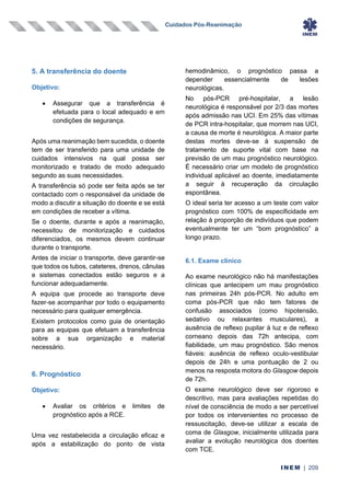 Cuidados Pós-Reanimação
INEM | 209
5. A transferência do doente
Objetivo:
• Assegurar que a transferência é
efetuada para o local adequado e em
condições de segurança.
Após uma reanimação bem sucedida, o doente
tem de ser transferido para uma unidade de
cuidados intensivos na qual possa ser
monitorizado e tratado de modo adequado
segundo as suas necessidades.
A transferência só pode ser feita após se ter
contactado com o responsável da unidade de
modo a discutir a situação do doente e se está
em condições de receber a vítima.
Se o doente, durante e após a reanimação,
necessitou de monitorização e cuidados
diferenciados, os mesmos devem continuar
durante o transporte.
Antes de iniciar o transporte, deve garantir-se
que todos os tubos, cateteres, drenos, cânulas
e sistemas conectados estão seguros e a
funcionar adequadamente.
A equipa que procede ao transporte deve
fazer-se acompanhar por todo o equipamento
necessário para qualquer emergência.
Existem protocolos como guia de orientação
para as equipas que efetuam a transferência
sobre a sua organização e material
necessário.
6. Prognóstico
Objetivo:
• Avaliar os critérios e limites de
prognóstico após a RCE.
Uma vez restabelecida a circulação eficaz e
após a estabilização do ponto de vista
hemodinâmico, o prognóstico passa a
depender essencialmente de lesões
neurológicas.
No pós-PCR pré-hospitalar, a lesão
neurológica é responsável por 2/3 das mortes
após admissão nas UCI. Em 25% das vítimas
de PCR intra-hospitalar, que morrem nas UCI,
a causa de morte é neurológica. A maior parte
destas mortes deve-se à suspensão de
tratamento de suporte vital com base na
previsão de um mau prognóstico neurológico.
É necessário criar um modelo de prognóstico
individual aplicável ao doente, imediatamente
a seguir à recuperação da circulação
espontânea.
O ideal seria ter acesso a um teste com valor
prognóstico com 100% de especificidade em
relação à proporção de indivíduos que podem
eventualmente ter um “bom prognóstico” a
longo prazo.
6.1. Exame clínico
Ao exame neurológico não há manifestações
clínicas que antecipem um mau prognóstico
nas primeiras 24h pós-PCR. No adulto em
coma pós-PCR que não tem fatores de
confusão associados (como hipotensão,
sedativo ou relaxantes musculares), a
ausência de reflexo pupilar à luz e de reflexo
corneano depois das 72h antecipa, com
fiabilidade, um mau prognóstico. São menos
fiáveis: ausência de reflexo oculo-vestibular
depois de 24h e uma pontuação de 2 ou
menos na resposta motora do Glasgow depois
de 72h.
O exame neurológico deve ser rigoroso e
descritivo, mas para avaliações repetidas do
nível de consciência de modo a ser percetível
por todos os intervenientes no processo de
ressuscitação, deve-se utilizar a escala de
coma de Glasgow, inicialmente utilizada para
avaliar a evolução neurológica dos doentes
com TCE.
 