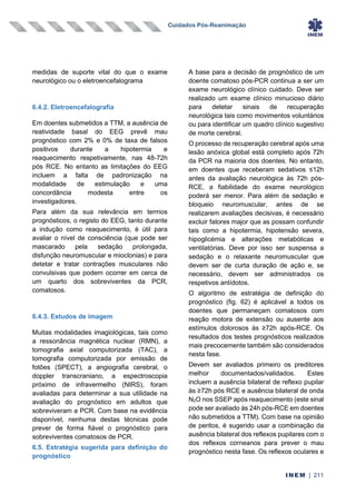 Cuidados Pós-Reanimação
INEM | 211
medidas de suporte vital do que o exame
neurológico ou o eletroencefalograma
6.4.2. Eletroencefalografia
Em doentes submetidos a TTM, a ausência de
reatividade basal do EEG prevê mau
prognóstico com 2% e 0% de taxa de falsos
positivos durante a hipotermia e
reaquecimento respetivamente, nas 48-72h
pós RCE. No entanto as limitações do EEG
incluem a falta de padronização na
modalidade de estimulação e uma
concordância modesta entre os
investigadores.
Para além da sua relevância em termos
prognósticos, o registo do EEG, tanto durante
a indução como reaquecimento, é útil para
avaliar o nível de consciência (que pode ser
mascarado pela sedação prolongada,
disfunção neuromuscular e mioclonias) e para
detetar e tratar contrações musculares não
convulsivas que podem ocorrer em cerca de
um quarto dos sobreviventes da PCR,
comatosos.
6.4.3. Estudos de imagem
Muitas modalidades imagiológicas, tais como
a ressonância magnética nuclear (RMN), a
tomografia axial computorizada (TAC), a
tomografia computorizada por emissão de
fotões (SPECT), a angiografia cerebral, o
doppler transcraniano, a espectroscopia
próximo de infravermelho (NIRS), foram
avaliadas para determinar a sua utilidade na
avaliação do prognóstico em adultos que
sobreviveram a PCR. Com base na evidência
disponível, nenhuma destas técnicas pode
prever de forma fiável o prognóstico para
sobreviventes comatosos de PCR.
6.5. Estratégia sugerida para definição do
prognóstico
A base para a decisão de prognóstico de um
doente comatoso pós-PCR continua a ser um
exame neurológico clínico cuidado. Deve ser
realizado um exame clínico minucioso diário
para detetar sinais de recuperação
neurológica tais como movimentos voluntários
ou para identificar um quadro clínico sugestivo
de morte cerebral.
O processo de recuperação cerebral após uma
lesão anóxica global está completo após 72h
da PCR na maioria dos doentes. No entanto,
em doentes que receberam sedativos ≤12h
antes da avaliação neurológica às 72h pós-
RCE, a fiabilidade do exame neurológico
poderá ser menor. Para além da sedação e
bloqueio neuromuscular, antes de se
realizarem avaliações decisivas, é necessário
excluir fatores major que as possam confundir
tais como a hipotermia, hipotensão severa,
hipoglicémia e alterações metabólicas e
ventilatórias. Deve por isso ser suspensa a
sedação e o relaxante neuromuscular que
devem ser de curta duração de ação e, se
necessário, devem ser administrados os
respetivos antídotos.
O algoritmo de estratégia de definição do
prognóstico (fig. 62) é aplicável a todos os
doentes que permaneçam comatosos com
reação motora de extensão ou ausente aos
estímulos dolorosos às ≥72h após-RCE. Os
resultados dos testes prognósticos realizados
mais precocemente também são considerados
nesta fase.
Devem ser avaliados primeiro os preditores
melhor documentados/validados. Estes
incluem a ausência bilateral de reflexo pupilar
às ≥72h pós RCE e ausência bilateral de onda
N2O nos SSEP após reaquecimento (este sinal
pode ser avaliado às 24h pós-RCE em doentes
não submetidos a TTM). Com base na opinião
de peritos, é sugerido usar a combinação da
ausência bilateral dos reflexos pupilares com o
dos reflexos corneanos para prever o mau
prognóstico nesta fase. Os reflexos oculares e
 