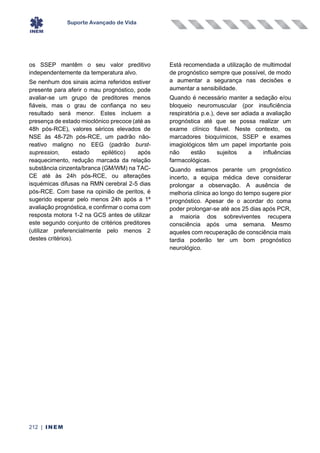 Suporte Avançado de Vida
212 | INEM
os SSEP mantêm o seu valor preditivo
independentemente da temperatura alvo.
Se nenhum dos sinais acima referidos estiver
presente para aferir o mau prognóstico, pode
avaliar-se um grupo de preditores menos
fiáveis, mas o grau de confiança no seu
resultado será menor. Estes incluem a
presença de estado mioclónico precoce (até as
48h pós-RCE), valores séricos elevados de
NSE às 48-72h pós-RCE, um padrão não-
reativo maligno no EEG (padrão burst-
supression, estado epilético) após
reaquecimento, redução marcada da relação
substância cinzenta/branca (GM/WM) na TAC-
CE até às 24h pós-RCE, ou alterações
isquémicas difusas na RMN cerebral 2-5 dias
pós-RCE. Com base na opinião de peritos, é
sugerido esperar pelo menos 24h após a 1ª
avaliação prognóstica, e confirmar o coma com
resposta motora 1-2 na GCS antes de utilizar
este segundo conjunto de critérios preditores
(utilizar preferencialmente pelo menos 2
destes critérios).
Está recomendada a utilização de multimodal
de prognóstico sempre que possível, de modo
a aumentar a segurança nas decisões e
aumentar a sensibilidade.
Quando é necessário manter a sedação e/ou
bloqueio neuromuscular (por insuficiência
respiratória p.e.), deve ser adiada a avaliação
prognóstica até que se possa realizar um
exame clínico fiável. Neste contexto, os
marcadores bioquímicos, SSEP e exames
imagiológicos têm um papel importante pois
não estão sujeitos a influências
farmacológicas.
Quando estamos perante um prognóstico
incerto, a equipa médica deve considerar
prolongar a observação. A ausência de
melhoria clínica ao longo do tempo sugere pior
prognóstico. Apesar de o acordar do coma
poder prolongar-se até aos 25 dias após PCR,
a maioria dos sobreviventes recupera
consciência após uma semana. Mesmo
aqueles com recuperação de consciência mais
tardia poderão ter um bom prognóstico
neurológico.
 