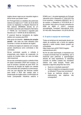 Suporte Avançado de Vida
214 | INEM
órgãos devem reger-se por requisitos legais e
éticos locais que podem variar.
Em Portugal todos os cidadãos são potenciais
dadores de órgão (Lei nº 12/93, de 22 de Abril)
exceto se registados no Registo Nacional de
Não dadores (RENNDA) através de um
formulário aprovado pelo Despacho Normativo
n.º 700/94, de 1 de Outubro e regulado pelo
Decreto-Lei n.º 244/94 de 26 de Setembro.
É possível fazer-se transplante de órgãos
sólidos com sucesso pós-PCR.
Este grupo de doentes - dadores de coração
parado - são cada vez mais utilizados para
aumentar o número de dadores de órgãos.
A colheita de órgãos em dadores com coração
parado classifica-se como controlada e não
controlada.
Diz-se controlada quando a colheita é
programada para depois da suspensão do
suporte de funções vitais, em caso de lesão
vital irreversível.
Diz-se não controlada quando a colheita é feita
em dador submetido a RCP sem sucesso, no
qual foi tomada a decisão de parar RCP. Os
contornos da doação de órgãos em colheita
não controlada são complexos e controversos,
uma vez que algumas das técnicas usadas
para tentar a RCE são usadas para a
preservação de órgãos após a confirmação da
morte (compressão mecânica externa e
ECMO p.ex.). Já existe legislação em Portugal
relevante como o Despacho nº 14341/2013 de
6 de novembro, o despacho 9063/2017 de 13
de outubro, o Despacho nº 9731/2018 de 17
de outubro, bem como a Circular normativa do
DEM do INEM nº 3/2017. (Leituras
aconselhadas Transplant International 2016;
29: 842–859; Resuscitation 133 (2018) 88–94)
8. O apoio à equipa de reanimação
Todas as tentativas de reanimação devem ser
objeto de auditoria sob a forma de registos
segundo o estilo modelo Utstein (podem ser
consultadas em
https://www.inem.pt/2017/05/31/registo-
nacional-de-pcr-ph/).
No fim de cada reanimação, é importante que
a equipa envolvida faça um debriefing, que é
essencial para potenciar a aprendizagem
através de cada experiência. O debriefing
consiste na análise cuidada dos resultados
obtidos com cada atuação. Passa pela
resposta a algumas perguntas tais como:
• Qual era o resultado esperado?
• Quais os objetivos conseguidos e quais
os falhados? Porque isso aconteceu?
• Quais as melhores atitudes a ter
relativamente aos objetivos não
conseguidos?
 