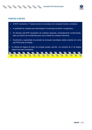 Cuidados Pós-Reanimação
INEM | 215
PONTOS A RETER
• A RCP é somente o 1º passo de todo um processo com evolução incerta e complexa;
• A qualidade de cuidados pós-reanimação é crucial para se definir o prognóstico;
• Os doentes pós-PCR necessitam de cuidados especiais, nomeadamente monitorização,
pelo que devem ser transferidos para uma unidade de cuidados intensivos;
• Atualmente a capacidade de previsão da evolução neurológica destes doentes em coma
pós-PCR ainda é limitada;
• A colheita de órgãos de dador de coração parado, permite um aumento do nº de órgãos
disponíveis para transplante.
 