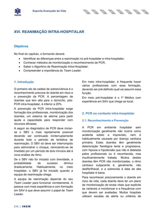 Suporte Avançado de Vida
216 | INEM
XVI. REANIMAÇÃO INTRA-HOSPITALAR
Objetivos
No final do capítulo, o formando deverá:
• Identificar as diferenças entre a reanimação no pré-hospitalar e intra-hospitalar;
• Conhecer métodos de monitorização e reconhecimento de PCR;
• Saber o Algoritmo de Reanimação Intra-Hospitalar;
• Compreender a importância do Team Leader.
1. Introdução
O primeiro elo da cadeia de sobrevivência é o
reconhecimento precoce do doente em risco e
a prevenção da PCR. A percentagem de
doentes que tem alta para o domicílio, pós-
PCR intra-hospitalar, é inferior a 20%.
A prevenção da PCR intra-hospitalar exige
formação dos profissionais, monitorização dos
doentes, um sistema de alarme para pedir
ajuda e capacidade para responder com
recursos eficazes.
A seguir ao diagnóstico de PCR deve iniciar-
se o SBV o mais rapidamente possível
devendo ser continuado ininterruptamente
durante todo o período de tentativa de
reanimação. O SBV só deve ser interrompido
para administrar o choque, reiniciando-se de
imediato por um período de dois minutos até à
nova análise de ritmo.
Se o SBV não for iniciado com brevidade, a
probabilidade de sucesso diminui
drasticamente. Habitualmente, no meio
hospitalar, o SBV já foi iniciado quando a
equipa de reanimação chega.
A equipa de reanimação depende do seu
Team Leader para funcionar corretamente. A
pessoa com mais experiência e com formação
em SAV é que deve assumir o papel de Team
Leader.
Em meio intra-hospitalar, é frequente haver
vários profissionais com essa formação,
devendo ser pré-definido qual vai assumir essa
função.
Em meio pré-hospitalar é o 1º Médico com
experiência em SAV que chega ao local.
2. PCR no contexto intra-hospitalar
2.1. Reconhecimento e Prevenção
A PCR em ambiente hospitalar sem
monitorização geralmente não ocorre como
acidente súbito e imprevisto, nem é
habitualmente causada por doença cardíaca
primária. Estes doentes têm geralmente
deterioração fisiológica lenta e progressiva,
com hipoxia e hipotensão que não é detetada
pelos profissionais ou é reconhecida, mas
insuficientemente tratada. Muitos destes
doentes têm PCR não monitorizadas, o ritmo
cardíaco subjacente é, geralmente, não
desfibrilhável, e a sobrevida à data da alta
hospitalar é baixa.
Para reconhecer precocemente o doente em
risco de vida, cada doente deve ter um plano
de monitorização de sinais vitais que explicite
as variáveis a monitorizar e a frequência com
que devem ser avaliadas. Muitos hospitais
utilizam escalas de alerta ou critérios de
 
