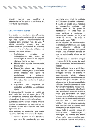 Reanimação Intra-Hospitalar
INEM | 217
ativação precoce para identificar a
necessidade de escalar a monitorização ou
pedir ajuda especializada.
2.1.1. Reconhecer e ativar
É de capital importância que os profissionais
possuam formação nestas temáticas, para que
seja mais rápido o reconhecimento de
situações com potencial risco de vida. A
cultura preventiva também deve ser
desenvolvida nos profissionais. As unidades
de saúde devem implementar sistemas de
resposta interna que incluam:
• Profissionais treinados no
reconhecimento dos sinais de
deterioração do doente e na resposta
rápida ao doente em risco;
• Monitorização regular e apropriada dos
sinais vitais;
• Orientações claras (ex.: linha de
chamada de emergência ou índices de
alerta precoce) para ajudar os
profissionais a detetarem
precocemente o doente que deteriora;
• Um modelo claro e uniforme de pedido
de ajuda;
• Capacidade para responder de
imediato e com eficácia aos pedidos de
ajuda.
O reconhecimento precoce do estado de
deterioração do doente e a prevenção da PCR
são também os primeiros elos da cadeia de
sobrevivência da paragem intra-hospitalar.
Quando esta ocorre, apenas cerca de 20% dos
doentes que passaram por esse evento, em
ambiente hospitalar irão sobreviver para poder
regressar a casa.
Neste contexto as estratégias que podem
prevenir a PCR intra-hospitalar evitável são:
• Tratar os doentes em risco de vida ou
em risco de deterioração em área
apropriada com nível de cuidados
proporcionais à gravidade da doença;
• O doente em estado crítico necessita
de observações regulares: cada
doente deve ter um plano de
monitorização dos sinais vitais que
inclua variáveis a monitorizar e
respetiva periodicidade, em função do
estado do doente e do risco de
deterioração ou até PCR;
• Utilizar sistemas de reconhecimento,
de alerta (quer chamando por ajuda,
quer utilizando critérios de
reconhecimento precoce), utilização de
escalas para identificar doentes em
risco de deterioração clínica ou até
PCR;
• Utilizar tabelas que permitam o registo
e observação fácil e regular dos sinais
vitais e dos critérios de reconhecimento
precoce;
• Definir políticas claras e explícitas a
exigir resposta clínica à deterioração
fisiológica baseada no sistema de
reconhecimento/ alerta utilizado;
Devem estabelecer-se recomendações
relativas aos procedimentos clínicos
subsequentes e às responsabilidades
médicas e de enfermagem específicas;
• Deve existir um sistema de resposta à
emergência claramente identificado.
São admissíveis diferentes modelos,
desde que respondam em tempo
oportuno e com eficácia aos apelos do
sistema de reconhecimento/alerta da
instituição. Tem de estar disponível
24h/dia, 7 dias por semana. A equipa
deve ser composta por operacionais
com formação em doente critico;
• Treinar todo o pessoal clínico em
reconhecimento, monitorização e
abordagem do doente em estado
crítico. Incluir recomendações sobre
procedimentos clínicos enquanto se
 