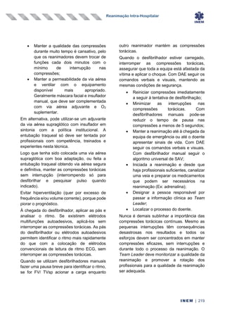 Reanimação Intra-Hospitalar
INEM | 219
• Manter a qualidade das compressões
durante muito tempo é cansativo, pelo
que os reanimadores devem trocar de
funções cada dois minutos com o
mínimo de interrupção nas
compressões;
• Manter a permeabilidade da via aérea
e ventilar com o equipamento
disponível mais apropriado.
Geralmente máscara facial e insuflador
manual, que deve ser complementada
com via aérea adjuvante e O2
suplementar.
Em alternativa, pode utilizar-se um adjuvante
da via aérea supraglótico com insuflador em
sintonia com a política institucional. A
entubação traqueal só deve ser tentada por
profissionais com competência, treinados e
experientes nesta técnica.
Logo que tenha sido colocada uma via aérea
supraglótica com boa adaptação, ou feita a
entubação traqueal obtendo via aérea segura
e definitiva, manter as compressões torácicas
sem interrupção (interrompendo só para
desfibrilhar e pesquisar pulso quando
indicado).
Evitar hiperventilação (quer por excesso de
frequência e/ou volume corrente), porque pode
piorar o prognóstico.
À chegada do desfibrilhador, aplicar as pás e
analisar o ritmo. Se existirem elétrodos
multifunções autoadesivos, aplicá-los sem
interromper as compressões torácicas. As pás
do desfibrilhador ou elétrodos autoadesivos
permitem identificar o ritmo mais rapidamente
do que com a colocação de elétrodos
convencionais de leitura de ritmo ECG, sem
interromper as compressões torácicas.
Quando se utilizam desfibrilhadores manuais
fazer uma pausa breve para identificar o ritmo,
se for FV/ TVsp acionar a carga enquanto
outro reanimador mantém as compressões
torácicas.
Quando o desfibrilhador estiver carregado,
interromper as compressões torácicas,
assegurar que toda a equipa está afastada da
vítima e aplicar o choque. Com DAE seguir os
comandos verbais e visuais, mantendo as
mesmas condições de segurança.
• Reiniciar compressões imediatamente
a seguir à tentativa de desfibrilhação;
• Minimizar as interrupções nas
compressões torácicas. Com
desfibrilhadores manuais pode-se
reduzir o tempo de pausa nas
compressões a menos de 5 segundos;
• Manter a reanimação até à chegada da
equipa de emergência ou até o doente
apresentar sinais de vida. Com DAE
seguir os comandos verbais e visuais.
Com desfibrilhador manual seguir o
algoritmo universal de SAV;
• Iniciada a reanimação e desde que
haja profissionais suficientes, canalizar
uma veia e preparar os medicamentos
que podem ser necessários na
reanimação (Ex: adrenalina);
• Designar a pessoa responsável por
passar a informação clínica ao Team
Leader;
• Localizar o processo do doente.
Nunca é demais sublinhar a importância das
compressões torácicas contínuas. Mesmo as
pequenas interrupções têm consequências
desastrosas nos resultados e todos os
esforços devem ser concentrados em manter
compressões eficazes, sem interrupções e
durante todo o processo da reanimação. O
Team Leader deve monitorizar a qualidade da
reanimação e promover a rotação dos
profissionais para a qualidade da reanimação
ser adequada.
 