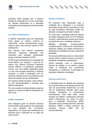 Suporte Avançado de Vida
22 | INEM
Exemplos desta situação são a tentativa
forçada de colocação de um tubo orofaríngeo
em doentes estuporosos ou a aspiração
intempestiva de secreções da via aérea nestes
doentes.
2.2. Falência Respiratória
A falência respiratória pode ser classificada
como aguda ou crónica, contínua ou
intermitente, sendo suficientemente grave,
nalguns casos, para provocar apneia e PCR
subsequente.
Nos doentes com reserva respiratória
diminuída, pequenas alterações são
suficientes para precipitar complicações
graves, incluindo situações de PCR.
A PCR surge habitualmente da conjugação de
vários fatores, por exemplo: o caso de um
doente com Doença Pulmonar Obstrutiva
Crónica (DPOC) e insuficiência respiratória
crónica, com uma infeção respiratória aguda
ou com uma situação associada a fraqueza
muscular, ou ainda a associação com um
síndrome restritivo como o que resulta de uma
fratura de costela com dor subsequente.
Em qualquer destas situações, pode verificar-
se uma descompensação e evolução para
falência respiratória.
Por uma questão de sistematização, podemos
agrupar as causas de falência respiratória em
três níveis:
Centro respiratório
Uma alteração grave do Sistema Nervoso
Central (SNC) pode significar uma depressão
ou uma abolição dos movimentos
respiratórios. As causas são semelhantes às
descritas para a obstrução da via aérea de
causa central.
Esforço ventilatório
Os músculos mais importantes para a
ventilação são o diafragma e os músculos
intercostais. Estes últimos, enervados ao nível
de cada dermátomo intercostal, podem ser
afetados na sequência de lesão medular.
Por outro lado, o diafragma pode ser afetado
por lesões medulares entre a 3ª e 5ª vértebras
cervicais, suficientemente graves para serem
incompatíveis com a ventilação autónoma.
Múltiplas patologias neuromusculares
(miastenia gravis, síndrome de Guillan-Barré,
esclerose múltipla, etc.) podem associar-se a
alterações da ventilação com grau variável de
gravidade.
As doenças sistémicas graves e a desnutrição
crónica podem implicar fraqueza muscular e
limitações ventilatórias subsequentes.
Outras situações, como a cifoescoliose,
fraturas de costelas ou do esterno, podem
limitar a amplitude dos movimentos
respiratórios e condicionar a eliminação de
secreções, afetando a ventilação.
Doenças pulmonares
A ventilação pode ser afetada pela presença
de um pneumotórax ou de derrame pleural. No
caso de pneumotórax hipertensivo, se este
não for rapidamente drenado, pode surgir
restrição respiratória e compromisso
hemodinâmico. Para além disto, várias
doenças que afetam o parênquima pulmonar
podem comprometer, em menor ou maior
grau, a ventilação. Pneumonias, DPOC
agudizada, asma, embolia pulmonar, contusão
pulmonar, ARDS e edema pulmonar são
exemplos comuns deste tipo de
comprometimento.
 