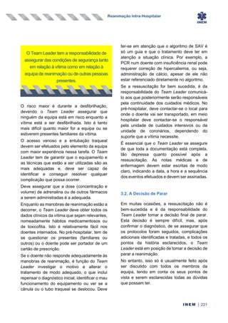 Reanimação Intra-Hospitalar
INEM | 221
O risco maior é durante a desfibrilhação,
devendo o Team Leader assegurar que
ninguém da equipa está em risco enquanto a
vítima está a ser desfibrilhada. Isto é tanto
mais difícil quanto maior for a equipa ou se
estiverem presentes familiares da vítima.
O acesso venoso e a entubação traqueal
devem ser efetuados pelo elemento da equipa
com maior experiência nessa tarefa. O Team
Leader tem de garantir que o equipamento e
as técnicas que estão a ser utilizadas são as
mais adequadas e, deve ser capaz de
identificar e conseguir resolver qualquer
complicação que possa ocorrer.
Deve assegurar que a dose (concentração e
volume) de adrenalina ou de outros fármacos
a serem administradas é a adequada.
Enquanto as manobras de reanimação estão a
decorrer, o Team Leader deve obter todos os
dados clínicos da vítima que sejam relevantes,
nomeadamente hábitos medicamentosos ou
de toxicofilia. Isto é relativamente fácil nos
doentes internados. No pré-hospitalar, tem de
se questionar os presentes (familiares ou
outros) ou o doente pode ser portador de um
cartão de prescrição.
Se o doente não responde adequadamente às
manobras de reanimação, é função do Team
Leader investigar o motivo e alterar o
tratamento de modo adequado, o que inclui
repensar o diagnóstico inicial, identificar o mau
funcionamento do equipamento ou ver se a
cânula ou o tubo traqueal se deslocou. Deve
ter-se em atenção que o algoritmo de SAV é
só um guia e que o tratamento deve ter em
atenção a situação clínica. Por exemplo, a
PCR num doente com insuficiência renal pode
requerer correção de hipercaliemia, ou seja,
administração de cálcio, apesar de ele não
estar referenciado diretamente no algoritmo.
Se a ressuscitação for bem sucedida, é da
responsabilidade do Team Leader comunicá-
lo aos que posteriormente serão responsáveis
pela continuidade dos cuidados médicos. No
pré-hospitalar, deve contactar-se o local para
onde o doente vai ser transportado, em meio
hospitalar deve contactar-se o responsável
pela unidade de cuidados intensivos ou da
unidade de coronários, dependendo do
suporte que a vítima necessite.
É essencial que o Team Leader se assegure
de que toda a documentação está completa,
tão depressa quanto possível após a
ressuscitação. As notas médicas e de
enfermagem devem estar escritas de modo
claro, indicando a data, a hora e a sequência
dos eventos efetuados e devem ser assinadas.
3.2. A Decisão de Parar
Em muitas ocasiões, a ressuscitação não é
bem-sucedida e é da responsabilidade do
Team Leader tomar a decisão final de parar.
Esta decisão é sempre difícil, mas, após
confirmar o diagnóstico, de se assegurar que
os protocolos foram seguidos, complicações
adicionais identificadas e tratadas, e todos os
pontos da história esclarecidos, o Team
Leader está em posição de tomar a decisão de
parar a reanimação.
No entanto, isso só é usualmente feito após
ser discutido com todos os membros da
equipa, tendo em conta os seus pontos de
vista e serem esclarecidas todas as dúvidas
que possam ter.
O Team Leader tem a responsabilidade de
assegurar das condições de segurança tanto
em relação à vítima como em relação à
equipa de reanimação ou de outras pessoas
presentes.
 