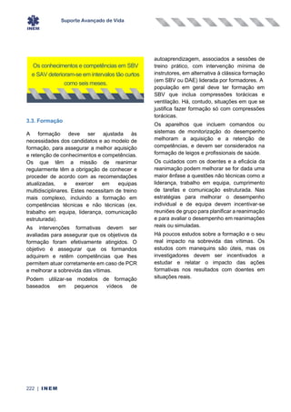 Suporte Avançado de Vida
222 | INEM
3.3. Formação
A formação deve ser ajustada às
necessidades dos candidatos e ao modelo de
formação, para assegurar a melhor aquisição
e retenção de conhecimentos e competências.
Os que têm a missão de reanimar
regularmente têm a obrigação de conhecer e
proceder de acordo com as recomendações
atualizadas, e exercer em equipas
multidisciplinares. Estes necessitam de treino
mais complexo, incluindo a formação em
competências técnicas e não técnicas (ex.
trabalho em equipa, liderança, comunicação
estruturada).
As intervenções formativas devem ser
avaliadas para assegurar que os objetivos da
formação foram efetivamente atingidos. O
objetivo é assegurar que os formandos
adquirem e retêm competências que lhes
permitem atuar corretamente em caso de PCR
e melhorar a sobrevida das vítimas.
Podem utilizar-se modelos de formação
baseados em pequenos vídeos de
autoaprendizagem, associados a sessões de
treino prático, com intervenção mínima de
instrutores, em alternativa à clássica formação
(em SBV ou DAE) liderada por formadores. A
população em geral deve ter formação em
SBV que inclua compressões torácicas e
ventilação. Há, contudo, situações em que se
justifica fazer formação só com compressões
torácicas.
Os aparelhos que incluem comandos ou
sistemas de monitorização do desempenho
melhoram a aquisição e a retenção de
competências, e devem ser considerados na
formação de leigos e profissionais de saúde.
Os cuidados com os doentes e a eficácia da
reanimação podem melhorar se for dada uma
maior ênfase a questões não técnicas como a
liderança, trabalho em equipa, cumprimento
de tarefas e comunicação estruturada. Nas
estratégias para melhorar o desempenho
individual e de equipa devem incentivar-se
reuniões de grupo para planificar a reanimação
e para avaliar o desempenho em reanimações
reais ou simuladas.
Há poucos estudos sobre a formação e o seu
real impacto na sobrevida das vítimas. Os
estudos com manequins são úteis, mas os
investigadores devem ser incentivados a
estudar e relatar o impacto das ações
formativas nos resultados com doentes em
situações reais.
Os conhecimentos e competências em SBV
e SAV deterioram-se em intervalos tão curtos
como seis meses.
 