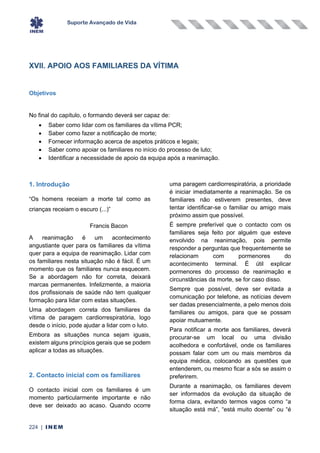 Suporte Avançado de Vida
224 | INEM
XVII. APOIO AOS FAMILIARES DA VÍTIMA
Objetivos
No final do capítulo, o formando deverá ser capaz de:
• Saber como lidar com os familiares da vítima PCR;
• Saber como fazer a notificação de morte;
• Fornecer informação acerca de aspetos práticos e legais;
• Saber como apoiar os familiares no início do processo de luto;
• Identificar a necessidade de apoio da equipa após a reanimação.
1. Introdução
“Os homens receiam a morte tal como as
crianças receiam o escuro (...)”
Francis Bacon
A reanimação é um acontecimento
angustiante quer para os familiares da vítima
quer para a equipa de reanimação. Lidar com
os familiares nesta situação não é fácil. É um
momento que os familiares nunca esquecem.
Se a abordagem não for correta, deixará
marcas permanentes. Infelizmente, a maioria
dos profissionais de saúde não tem qualquer
formação para lidar com estas situações.
Uma abordagem correta dos familiares da
vítima de paragem cardiorrespiratória, logo
desde o início, pode ajudar a lidar com o luto.
Embora as situações nunca sejam iguais,
existem alguns princípios gerais que se podem
aplicar a todas as situações.
2. Contacto inicial com os familiares
O contacto inicial com os familiares é um
momento particularmente importante e não
deve ser deixado ao acaso. Quando ocorre
uma paragem cardiorrespiratória, a prioridade
é iniciar imediatamente a reanimação. Se os
familiares não estiverem presentes, deve
tentar identificar-se o familiar ou amigo mais
próximo assim que possível.
É sempre preferível que o contacto com os
familiares seja feito por alguém que esteve
envolvido na reanimação, pois permite
responder a perguntas que frequentemente se
relacionam com pormenores do
acontecimento terminal. É útil explicar
pormenores do processo de reanimação e
circunstâncias da morte, se for caso disso.
Sempre que possível, deve ser evitada a
comunicação por telefone, as notícias devem
ser dadas presencialmente, a pelo menos dois
familiares ou amigos, para que se possam
apoiar mutuamente.
Para notificar a morte aos familiares, deverá
procurar-se um local ou uma divisão
acolhedora e confortável, onde os familiares
possam falar com um ou mais membros da
equipa médica, colocando as questões que
entenderem, ou mesmo ficar a sós se assim o
preferirem.
Durante a reanimação, os familiares devem
ser informados da evolução da situação de
forma clara, evitando termos vagos como “a
situação está má”, “está muito doente” ou “é
 