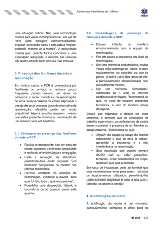 Apoio aos Familiares da Vítima
INEM | 225
uma situação crítica”. Não usar terminologia
médica por vezes incompreensível, em vez de
“teve uma paragem cardiorrespiratória”
explicar “o coração parou e não está a respirar,
podendo mesmo vir a morrer”. A experiência
mostra que, perante factos concretos e uma
explicação adequada, a maioria das pessoas
lida relativamente bem com as más notícias.
3. Presença dos familiares durante a
reanimação
Em muitos casos, a PCR é presenciada por
familiares ou amigos e, embora pouco
frequente, podem mesmo ser estes os
primeiros a iniciar manobras de reanimação.
Se uma pessoa próxima da vítima expressar o
desejo de estar presente durante a tentativa de
reanimação, afastá-lo pode ser muito
prejudicial. Alguns estudos sugerem mesmo
que estar presente durante a reanimação de
um familiar pode ser benéfico.
3.1. Vantagens da presença dos familiares
durante a RCP:
• Facilita o processo de luto, em caso de
morte, ajudando a enfrentar a realidade
e evitando a tendência para a negação;
• Evita a sensação de abandono,
permitindo-lhes estar presente num
momento complicado ou mesmo nos
últimos momentos;
• Permite constatar os esforços de
reanimação, evitando a dúvida “será
que foi feito tudo o que era possível”;
• Possibilita uma despedida, falando e
tocando o corpo quando ainda está
quente.
3.2. Desvantagens da presença de
familiares durante a RCP:
• Causar inibição ou interferir
emocionalmente com a equipa de
reanimação;
• Pôr em causa a segurança no local da
reanimação;
• Ser uma memória perturbadora, muitas
vezes pela presença de “tubos” e outro
equipamento. Ao contrário do que se
pensa, a maior parte das pessoas não
é particularmente impressionada pelo
equipamento médico;
• Ser um momento perturbador,
sobretudo se o som do monitor
cardíaco estiver ligado. Recomenda-se
que, no caso de estarem presentes
familiares, o som do monitor esteja
desligado.
Desde que expresso o desejo de estar
presente, e sempre que as condições de
trabalho o permitam, os profissionais de saúde
devem consentir a presença de um familiar ou
amigo próximo. Recomenda-se que:
• Alguém da equipa se ocupe do familiar
explicando o que se está a passar,
garantido a segurança e a não
interferência na reanimação;
• Seja explicado que podem sempre
decidir sair ou estar presentes,
tentando evitar sentimentos de culpa,
qualquer que seja a decisão.
Em caso de insucesso, pedir ao familiar que
saia momentaneamente para serem retirados
os equipamentos utilizados, permitindo-lhe
posteriormente regressar e estar a sós com o
falecido, se assim o desejar.
4. A notificação de morte
A notificação da morte é um momento
particularmente complexo e difícil para os
 