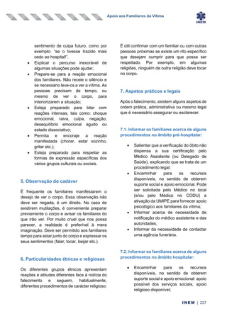 Apoio aos Familiares da Vítima
INEM | 227
sentimento de culpa futuro, como por
exemplo: “se o tivesse trazido mais
cedo ao hospital!”.
• Explicar o percurso inexorável de
algumas situações pode ajudar;
• Prepare-se para a reação emocional
dos familiares. Não receie o silêncio e
se necessário leve-os a ver a vítima. As
pessoas precisam de tempo, ou
mesmo de ver o corpo, para
interiorizarem a situação;
• Esteja preparado para lidar com
reações intensas, tais como: choque
emocional, raiva, culpa, negação,
desequilíbrio emocional agudo ou
estado dissociativo;
• Permita e encoraje a reação
manifestada (chorar, estar sozinho,
gritar etc.);
• Esteja preparado para respeitar as
formas de expressão específicas dos
vários grupos culturais ou sociais.
5. Observação do cadáver
É frequente os familiares manifestarem o
desejo de ver o corpo. Essa observação não
deve ser negada, é um direito. No caso de
existirem mutilações, é conveniente preparar
previamente o corpo e avisar os familiares do
que irão ver. Por muito cruel que nos possa
parecer, a realidade é preferível à mera
imaginação. Deve ser permitido aos familiares
tempo para estar junto do corpo e expressar os
seus sentimentos (falar, tocar, beijar etc.).
6. Particularidades étnicas e religiosas
Os diferentes grupos étnicos apresentam
reações e atitudes diferentes face à notícia do
falecimento e seguem, habitualmente,
diferentes procedimentos de carácter religioso.
É útil confirmar com um familiar ou com outras
pessoas próximas se existe um rito específico
que desejam cumprir para que possa ser
respeitado. Por exemplo, em algumas
religiões, ninguém de outra religião deve tocar
no corpo.
7. Aspetos práticos e legais
Após o falecimento, existem alguns aspetos de
ordem prática, administrativa ou mesmo legal
que é necessário assegurar ou esclarecer.
7.1. Informar os familiares acerca de alguns
procedimentos no âmbito pré-hospitalar:
• Salientar que a verificação do óbito não
dispensa a sua certificação pelo
Médico Assistente (ou Delegado de
Saúde), explicando que se trata de um
procedimento legal;
• Encaminhar para os recursos
disponíveis, no sentido de obterem
suporte social e apoio emocional. Pode
ser solicitada pelo Médico no local
(e/ou pelo Médico no CODU) a
ativação da UMIPE para fornecer apoio
psicológico aos familiares da vítima;
• Informar acerca de necessidade de
notificação do médico assistente e das
autoridades;
• Informar da necessidade de contactar
uma agência funerária.
7.2. Informar os familiares acerca de alguns
procedimentos no âmbito hospitalar:
• Encaminhar para os recursos
disponíveis, no sentido de obterem
suporte social e apoio emocional: apoio
possível dos serviços sociais, apoio
religioso disponível;
 