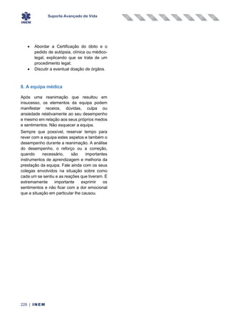 Suporte Avançado de Vida
228 | INEM
• Abordar a Certificação do óbito e o
pedido de autópsia, clínica ou médico-
legal, explicando que se trata de um
procedimento legal;
• Discutir a eventual doação de órgãos.
8. A equipa médica
Após uma reanimação que resultou em
insucesso, os elementos da equipa podem
manifestar receios, dúvidas, culpa ou
ansiedade relativamente ao seu desempenho
e mesmo em relação aos seus próprios medos
e sentimentos. Não esquecer a equipa.
Sempre que possível, reservar tempo para
rever com a equipa estes aspetos e também o
desempenho durante a reanimação. A análise
do desempenho, o reforço ou a correção,
quando necessário, são importantes
instrumentos de aprendizagem e melhoria da
prestação da equipa. Fale ainda com os seus
colegas envolvidos na situação sobre como
cada um se sentiu e as reações que tiveram. É
extremamente importante exprimir os
sentimentos e não ficar com a dor emocional
que a situação em particular lhe causou.
 