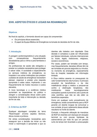 Suporte Avançado de Vida
230 | INEM
XVIII. ASPETOS ÉTICOS E LEGAIS NA REANIMAÇÃO
Objetivos
No final do capítulo, o formando deverá ser capaz de compreender:
• Os princípios éticos essenciais;
• O papel da Equipa Médica de Emergência na tomada de decisões de fim de vida.
1. Introdução
A paragem cardiorrespiratória é uma situação
com consequências frequentemente
devastadoras para a vítima e para familiares e
amigos.
Os profissionais de saúde são obrigados a
prestar os cuidados necessários para proteger
e salvar vidas. A sociedade e especialmente
os serviços médicos da emergência, os
hospitais e as outras instituições que prestam
cuidados de saúde de emergência necessitam
planear, organizar e prestar uma resposta
apropriada a estes casos, implicando o uso
frequentemente de muitos recursos e custos
elevados.
A nova tecnologia e a evidência médica
aumentam as expectativas do público e
obrigam a considerações éticas sobre parte
importante de toda a intervenção ou decisão
de fim de vida.
2. Critérios de RCP
Qualquer abordagem completa do tema
“Reanimação” envolve aspetos técnicos,
éticos morais e jurídicos.
Há várias considerações necessárias para
assegurar que a decisão de iniciar ou não
iniciar a reanimação é apropriada e que os
doentes são tratados com dignidade. Esta
decisão é complexa e pode ser influenciada
por fatores individuais, culturais internacionais
ou locais, legais, tradicionais, religiosos,
sociais e económicos.
Por vezes, podem ser tomadas com tempo,
mas frequentemente, decisões difíceis têm de
ser tomadas em poucos segundos ou minutos,
no momento da emergência, especialmente
fora do hospital, baseadas em informação
limitada.
A Ética médica assenta no pressuposto do
valor fundamental da vida humana. O princípio
ancestral da beneficência e da não
maleficência obriga o médico a precaver-se
contra a obstinação terapêutica, não
mobilizando meios tecnologicamente
avançados quando é previsível, sob o ponto de
vista científico, que não se vão obter os
benefícios esperados.
Como em qualquer outro procedimento de
emergência, existe consentimento para a RCP
perante um doente incapaz de comunicar a
sua vontade, já que o adiamento dessa atitude
resultaria na morte do doente.
Contudo, a frequente utilização de manobras
de RCP em doentes com doenças em situação
terminal ou com poucas hipóteses de
sobrevivência por mais do que um período
curto de tempo tem levantado a preocupação
 