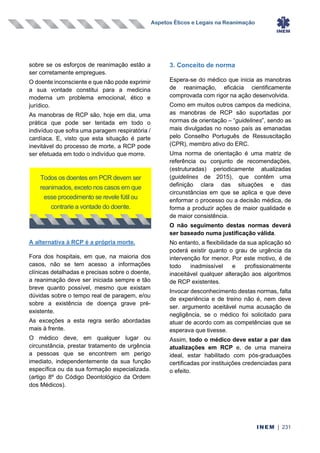 Aspetos Éticos e Legais na Reanimação
INEM | 231
sobre se os esforços de reanimação estão a
ser corretamente empregues.
O doente inconsciente e que não pode exprimir
a sua vontade constitui para a medicina
moderna um problema emocional, ético e
jurídico.
As manobras de RCP são, hoje em dia, uma
prática que pode ser tentada em todo o
indivíduo que sofra uma paragem respiratória /
cardíaca. E, visto que esta situação é parte
inevitável do processo de morte, a RCP pode
ser efetuada em todo o indivíduo que morre.
A alternativa à RCP é a própria morte.
Fora dos hospitais, em que, na maioria dos
casos, não se tem acesso a informações
clínicas detalhadas e precisas sobre o doente,
a reanimação deve ser iniciada sempre e tão
breve quanto possível, mesmo que existam
dúvidas sobre o tempo real de paragem, e/ou
sobre a existência de doença grave pré-
existente.
As exceções a esta regra serão abordadas
mais à frente.
O médico deve, em qualquer lugar ou
circunstância, prestar tratamento de urgência
a pessoas que se encontrem em perigo
imediato, independentemente da sua função
específica ou da sua formação especializada.
(artigo 8º do Código Deontológico da Ordem
dos Médicos).
3. Conceito de norma
Espera-se do médico que inicia as manobras
de reanimação, eficácia cientificamente
comprovada com rigor na ação desenvolvida.
Como em muitos outros campos da medicina,
as manobras de RCP são suportadas por
normas de orientação – “guidelines”, sendo as
mais divulgadas no nosso país as emanadas
pelo Conselho Português de Ressuscitação
(CPR), membro ativo do ERC.
Uma norma de orientação é uma matriz de
referência ou conjunto de recomendações,
(estruturadas) periodicamente atualizadas
(guidelines de 2015), que contêm uma
definição clara das situações e das
circunstâncias em que se aplica e que deve
enformar o processo ou a decisão médica, de
forma a produzir ações de maior qualidade e
de maior consistência.
O não seguimento destas normas deverá
ser baseado numa justificação válida.
No entanto, a flexibilidade da sua aplicação só
poderá existir quanto o grau de urgência da
intervenção for menor. Por este motivo, é de
todo inadmissível e profissionalmente
inaceitável qualquer alteração aos algoritmos
de RCP existentes.
Invocar desconhecimento destas normas, falta
de experiência e de treino não é, nem deve
ser. argumento aceitável numa acusação de
negligência, se o médico foi solicitado para
atuar de acordo com as competências que se
esperava que tivesse.
Assim, todo o médico deve estar a par das
atualizações em RCP e, de uma maneira
ideal, estar habilitado com pós-graduações
certificadas por instituições credenciadas para
o efeito.
Todos os doentes em PCR devem ser
reanimados, exceto nos casos em que
esse procedimento se revele fútil ou
contrarie a vontade do doente.
 