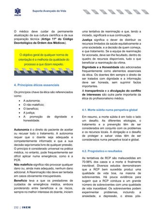 Suporte Avançado de Vida
232 | INEM
O médico deve cuidar da permanente
atualização da sua cultura científica e da sua
preparação técnica (Artigo 11º do Código
Deontológico da Ordem dos Médicos).
4. Princípios éticos essenciais
Os princípios chave da ética são referenciados
como:
• A autonomia;
• O não malefício;
• O benefício;
• A justiça;
• A promoção de dignidade e
honestidade.
Autonomia é o direito do paciente de aceitar
ou recusar todo o tratamento. A autonomia
requer que o doente seja adequada e
competentemente informado e que a sua
decisão seja tomada livre de qualquer pressão.
O princípio é considerado universal na prática
médica, no entanto, pode frequentemente ser
difícil aplicar numa emergência, como é a
PCR.
Não malefício significa não provocar qualquer
dano ou, ainda mais adequado, nenhum dano
adicional. A Reanimação não deve ser tentada
em casos obviamente irrecuperáveis.
Benefício leva a que os prestadores de
cuidados de emergência médica, embora
ponderando entre benefícios e os riscos,
sempre no melhor interesse do doente, iniciem
uma tentativa de reanimação e que, tendo a
iniciado, significará a sua continuação.
Justiça significa o dever de distribuir os
recursos limitados da saúde equitativamente a
uma sociedade, e a decisão de quem começa,
e que tratamento. Se a equipa de reanimação
for acionada, deve ser-lhe facultado, dentro do
quadro de recursos disponíveis, tudo o que
beneficiar a reanimação da vítima.
Dignidade e a Honestidade são adicionadas
frequentemente como elementos essenciais
da ética. Os doentes têm sempre o direito de
ser tratados com dignidade e a informação
deve ser honesta, sem suprimir factos
importantes.
A transparência e a divulgação do conflito
de interesses são outra parte importante da
ética do profissionalismo médico.
4.1. Morte súbita numa perspetiva global
Em resumo, a morte súbita é em todo o lado
um desafio. As diferentes etiologias, o
tratamento e a prevenção têm de ser
considerados em conjunto com os problemas
e os recursos locais. A obrigação e o desafio
de proteger e salvar vidas têm de ser
considerados numa perspetiva local e global.
4.2. Prognóstico e resultados
As tentativas de RCP são malsucedidas em
70-98% dos casos e a morte é finalmente
inevitável. Diversos estudos demonstraram
que a RCP bem sucedida produz uma
qualidade de vida boa, na maioria de
sobreviventes. Há pouca evidência para
sugerir que a RCP conduza a um grande
número de sobreviventes com uma qualidade
de vida inaceitável. Os sobreviventes podem
experimentar problemas, incluindo a
ansiedade, a depressão, o stress pós-
O objetivo geral de qualquer norma de
orientação é a melhoria da qualidade do
processo a que dizem respeito.
 