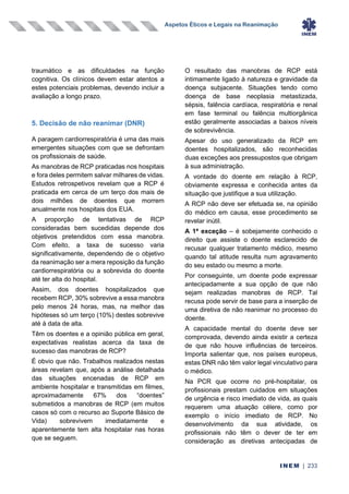 Aspetos Éticos e Legais na Reanimação
INEM | 233
traumático e as dificuldades na função
cognitiva. Os clínicos devem estar atentos a
estes potenciais problemas, devendo incluir a
avaliação a longo prazo.
5. Decisão de não reanimar (DNR)
A paragem cardiorrespiratória é uma das mais
emergentes situações com que se defrontam
os profissionais de saúde.
As manobras de RCP praticadas nos hospitais
e fora deles permitem salvar milhares de vidas.
Estudos retrospetivos revelam que a RCP é
praticada em cerca de um terço dos mais de
dois milhões de doentes que morrem
anualmente nos hospitais dos EUA.
A proporção de tentativas de RCP
consideradas bem sucedidas depende dos
objetivos pretendidos com essa manobra.
Com efeito, a taxa de sucesso varia
significativamente, dependendo de o objetivo
da reanimação ser a mera reposição da função
cardiorrespiratória ou a sobrevida do doente
até ter alta do hospital.
Assim, dos doentes hospitalizados que
recebem RCP, 30% sobrevive a essa manobra
pelo menos 24 horas, mas, na melhor das
hipóteses só um terço (10%) destes sobrevive
até à data de alta.
Têm os doentes e a opinião pública em geral,
expectativas realistas acerca da taxa de
sucesso das manobras de RCP?
É obvio que não. Trabalhos realizados nestas
áreas revelam que, após a análise detalhada
das situações encenadas de RCP em
ambiente hospitalar e transmitidas em filmes,
aproximadamente 67% dos “doentes”
submetidos a manobras de RCP (em muitos
casos só com o recurso ao Suporte Básico de
Vida) sobrevivem imediatamente e
aparentemente tem alta hospitalar nas horas
que se seguem.
O resultado das manobras de RCP está
intimamente ligado à natureza e gravidade da
doença subjacente. Situações tendo como
doença de base neoplasia metastizada,
sépsis, falência cardíaca, respiratória e renal
em fase terminal ou falência multiorgânica
estão geralmente associadas a baixos níveis
de sobrevivência.
Apesar do uso generalizado da RCP em
doentes hospitalizados, são reconhecidas
duas exceções aos pressupostos que obrigam
à sua administração.
A vontade do doente em relação à RCP,
obviamente expressa e conhecida antes da
situação que justifique a sua utilização.
A RCP não deve ser efetuada se, na opinião
do médico em causa, esse procedimento se
revelar inútil.
A 1ª exceção – é sobejamente conhecido o
direito que assiste o doente esclarecido de
recusar qualquer tratamento médico, mesmo
quando tal atitude resulta num agravamento
do seu estado ou mesmo a morte.
Por conseguinte, um doente pode expressar
antecipadamente a sua opção de que não
sejam realizadas manobras de RCP. Tal
recusa pode servir de base para a inserção de
uma diretiva de não reanimar no processo do
doente.
A capacidade mental do doente deve ser
comprovada, devendo ainda existir a certeza
de que não houve influências de terceiros.
Importa salientar que, nos países europeus,
estas DNR não têm valor legal vinculativo para
o médico.
Na PCR que ocorre no pré-hospitalar, os
profissionais prestam cuidados em situações
de urgência e risco imediato de vida, as quais
requerem uma atuação célere, como por
exemplo o início imediato de RCP. No
desenvolvimento da sua atividade, os
profissionais não têm o dever de ter em
consideração as diretivas antecipadas de
 