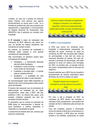 Suporte Avançado de Vida
234 | INEM
vontade, no caso de o acesso às mesmas
poder implicar uma demora que agrave
previsivelmente os riscos para a vida ou a
decisão do profissional, pelo que a portaria que
regulamenta a organização e funcionamento
do Registo Nacional do Testamento Vital
(RENTEV) não é aplicável ao contexto pré-
hospitalar.
A 2ª exceção à regra da realização das
manobras de RCP refere-se aos casos em
que, na opinião do médico assistente, tais
manobras se revelem inúteis.
No entanto, os conceitos de inutilidade e
futilidade estão sujeitos a uma grande
variedade de interpretações.
São encontrados na literatura quatro tipos
conceptuais de futilidade:
• Fisiológica – a intervenção efetuada
não tem efeito fisiológico;
• Futilidade e morte iminente – o doente
morre antes da intervenção;
• Futilidade e condição letal – o doente
está em estádio terminal;
• Qualitativa – a qualidade de vida
resultante da ação é muito reduzida.
As recomendações sobre DNR existentes na
literatura têm como pressupostos estes quatro
tipos de futilidade.
É preciso não esquecer que os processos de
determinação de futilidade de um dado
procedimento, neste caso a RCP, não são
perfeitos e têm, na maioria dos casos, uma
posição unilateral, podendo por isso ser
acusados de falta de ética.
É necessário que se chame ao processo de
DNR todos os intervenientes: o doente, os
seus familiares, o médico assistente, a
instituição e a sociedade em geral.
A autonomia do doente deve ser, sempre que
possível, preservada.
6. DNR e o pré-hospitalar
A PCR que ocorre em ambiente extra-
hospitalar é habitualmente inesperada. As
decisões de iniciar, continuar ou parar as
manobras de RCP são tomadas pelo médico
do pré-hospitalar e não têm em conta as
eventuais decisões do doente. No caso de,
durante o processo de reanimação, não estar
presente no local um médico com formação
em SAV, os doentes são, na grande maioria
dos casos, transportados para os Serviços de
Urgência.
Importa salientar que a RCP fora do hospital é
acompanhada de grande expectativa pelos
familiares da vítima e público em geral.
Por isso, e até à chegada do SAV, as
manobras de RCP devem ser iniciadas e
mantidas. Este procedimento, que poderá ser
rotulado de fútil, é defendido pelo princípio da
dúvida.
Fora dos hospitais, quando a informação
clínica do doente é diminuta e inconclusiva e o
tempo é escasso, a RCP deve ser iniciada
sempre e de imediato, excetuando os casos
Nenhum médico está ética ou legalmente
obrigado a proceder a um tratamento
específico, mesmo que expressamente
pedido pelo doente, se esse procedimento se
evidenciar fútil.
Ninguém espera que a equipa de
emergência se limite apenas a anunciar o
óbito.
 