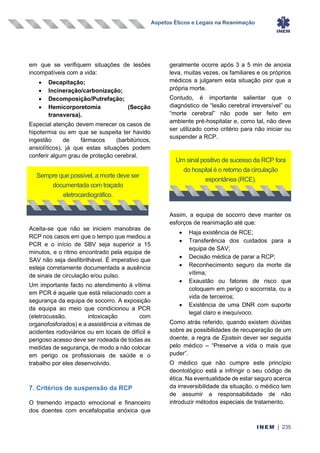 Aspetos Éticos e Legais na Reanimação
INEM | 235
em que se verifiquem situações de lesões
incompatíveis com a vida:
• Decapitação;
• Incineração/carbonização;
• Decomposição/Putrefação;
• Hemicorporetomia (Secção
transversa).
Especial atenção devem merecer os casos de
hipotermia ou em que se suspeita ter havido
ingestão de fármacos (barbitúricos,
ansiolíticos), já que estas situações podem
conferir algum grau de proteção cerebral.
Aceita-se que não se iniciem manobras de
RCP nos casos em que o tempo que mediou a
PCR e o início de SBV seja superior a 15
minutos, e o ritmo encontrado pela equipa de
SAV não seja desfibrilhável. É imperativo que
esteja corretamente documentada a ausência
de sinais de circulação e/ou pulso.
Um importante facto no atendimento à vítima
em PCR é aquele que está relacionado com a
segurança da equipa de socorro. A exposição
da equipa ao meio que condicionou a PCR
(eletrocussão, intoxicação com
organofosforados) e a assistência a vítimas de
acidentes rodoviários ou em locais de difícil e
perigoso acesso deve ser rodeada de todas as
medidas de segurança, de modo a não colocar
em perigo os profissionais de saúde e o
trabalho por eles desenvolvido.
7. Critérios de suspensão da RCP
O tremendo impacto emocional e financeiro
dos doentes com encefalopatia anóxica que
geralmente ocorre após 3 a 5 min de anoxia
leva, muitas vezes, os familiares e os próprios
médicos a julgarem esta situação pior que a
própria morte.
Contudo, é importante salientar que o
diagnóstico de “lesão cerebral irreversível” ou
“morte cerebral” não pode ser feito em
ambiente pré-hospitalar e, como tal, não deve
ser utilizado como critério para não iniciar ou
suspender a RCP.
Assim, a equipa de socorro deve manter os
esforços de reanimação até que:
• Haja existência de RCE;
• Transferência dos cuidados para a
equipa de SAV;
• Decisão médica de parar a RCP;
• Reconhecimento seguro da morte da
vítima;
• Exaustão ou fatores de risco que
coloquem em perigo o socorrista, ou a
vida de terceiros;
• Existência de uma DNR com suporte
legal claro e inequívoco.
Como atrás referido, quando existem dúvidas
sobre as possibilidades de recuperação de um
doente, a regra de Epstein dever ser seguida
pelo médico – “Preserve a vida o mais que
puder”.
O médico que não cumpre este princípio
deontológico está a infringir o seu código de
ética. Na eventualidade de estar seguro acerca
da irreversibilidade da situação, o médico tem
de assumir a responsabilidade de não
introduzir métodos especiais de tratamento.
Sempre que possível, a morte deve ser
documentada com traçado
eletrocardiográfico.
Um sinal positivo de sucesso da RCP fora
do hospital é o retorno da circulação
espontânea (RCE).
 