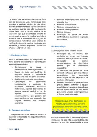 Suporte Avançado de Vida
236 | INEM
De acordo com o Conselho Nacional de Ética
para as Ciências da Vida, merece juízo ético
favorável a decisão médica de não iniciar
medidas extraordinárias de suporte ventilatório
ou cardíaco, quando elas são medicamente
inúteis, bem como a decisão médica de as
suspender logo que foi verificada a morte do
tronco cerebral. A morte cerebral equivale à
ausência total e irreversível das funções do
tronco cerebral. Relembram-se os critérios de
certificação de morte cerebral publicados em
decreto-lei, (Diário da República - I Série - B
n.º 235; 11/10/1994; 6160):
I – Condições prévias
Para o estabelecimento do diagnóstico de
morte cerebral é necessário que se verifiquem
as seguintes condições:
• Conhecimento da causa e
irreversibilidade da situação clínica;
• Estado de coma com ausência de
resposta motora à estimulação
dolorosa na área dos pares cranianos;
• Ausência de respiração espontânea;
• Constatação de estabilidade
hemodinâmica e ausência de
hipotermia, alterações endócrino-
metabólicas, agentes depressores do
sistema nervoso central e ou de
agentes bloqueadores
neuromusculares, que possam ser
responsabilizados pela supressão das
funções referidas nos números
anteriores.
II – Regras de semiologia
O diagnóstico de morte cerebral implica a
ausência na totalidade dos seguintes reflexos
do tronco cerebral:
• Reflexos fotomotores com pupilas de
diâmetro fixo;
• Reflexos oculocefálicos;
• Reflexos oculovestibulares;
• Reflexos corneopalpebrais;
• Reflexo faríngeo.
• Realização da prova da apneia
confirmativa da ausência de respiração
espontânea.
III – Metodologia
A verificação de morte cerebral requer:
• Realização de, no mínimo, dois
conjuntos de provas com intervalo
adequado à situação clínica e à idade;
• Realização de exames
complementares de diagnóstico,
sempre que for considerado
necessário;
• A execução das provas de morte
cerebral é efetuada por dois médicos
especialistas (em neurologia,
neurocirurgia ou com experiência de
cuidados intensivos);
• Nenhum dos médicos que executa as
provas poderá pertencer a equipas
envolvidas no transplante de órgãos ou
tecidos e pelo menos um não deverá
pertencer à unidade ou serviço em que
o doente esteja internado.
Estudos mostram que o transporte rápido da
vítima, que no local não apresenta RCE, não
aumenta a taxa de sobrevivência e pode
Os doentes que, antes da chegada ao
hospital, apresentem RCE, têm uma
probabilidade aumentada de sobreviverem.
 