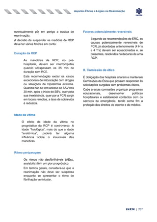 Aspetos Éticos e Legais na Reanimação
INEM | 237
eventualmente pôr em perigo a equipa de
reanimação.
A decisão de suspender as medidas de RCP
deve ter vários fatores em conta:
Duração da RCP
As manobras de RCP, no pré-
hospitalar, devem ser interrompidas
quando ultrapassam os 25 min de
duração sem RCE.
Esta recomendação exclui os casos
excecionais de intoxicação com drogas
ou situações de hipotermia extrema.
Quando não se tem acesso ao SAV nos
30 min. após o início do SBV, quer pela
sua inexistência, quer por a PCR surgir
em locais remotos, a taxa de sobrevida
é reduzida.
Idade da vítima
O efeito da idade da vítima no
prognóstico da RCP é controverso. A
idade “fisiológica”, mais do que a idade
“anatómica”, poderá ter alguma
influência sobre o insucesso das
manobras.
Ritmo periparagem
Os ritmos não desfibrilháveis (AEsp,
assistolia) têm um pior prognóstico.
Em termos gerais, considera-se que a
reanimação não deve ser suspensa
enquanto se apresentar o ritmo de
fibrilhação ventricular.
Fatores potencialmente reversíveis
Segundo as recomendações do ERC, as
causas potencialmente reversíveis de
PCR, já abordadas anteriormente (4 H´s
e 4 T’s) devem ser equacionadas e, se
presentes, resolvidas no decurso de uma
RCP.
8. Comissão de ética
É obrigação dos hospitais criarem e manterem
Comissões de Ética que possam responder às
solicitações surgidas com problemas éticos.
Cabe a estas comissões organizar programas
educacionais, desenvolver políticas
hospitalares e estabelecer contactos com os
serviços de emergência, tendo como fim a
proteção dos direitos do doente e do médico.
 