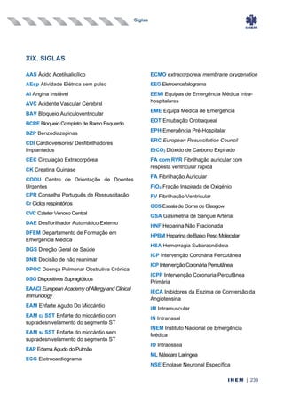 Siglas
INEM | 239
XIX. SIGLAS
AAS Ácido Acetilsalicílico
AEsp Atividade Elétrica sem pulso
AI Angina Instável
AVC Acidente Vascular Cerebral
BAV Bloqueio Auriculoventricular
BCRE Bloqueio Completo de Ramo Esquerdo
BZP Benzodiazepinas
CDI Cardioversores/ Desfibrilhadores
Implantados
CEC Circulação Extracorpórea
CK Creatina Quinase
CODU Centro de Orientação de Doentes
Urgentes
CPR Conselho Português de Ressuscitação
Cr Ciclos respiratórios
CVC Cateter Venoso Central
DAE Desfibrilhador Automático Externo
DFEM Departamento de Formação em
Emergência Médica
DGS Direção Geral de Saúde
DNR Decisão de não reanimar
DPOC Doença Pulmonar Obstrutiva Crónica
DSG Dispositivos Supraglóticos
EAACI European Academy of Allergy and Clinical
Immunology
EAM Enfarte Agudo Do Miocárdio
EAM c/ SST Enfarte do miocárdio com
supradesnivelamento do segmento ST
EAM s/ SST Enfarte do miocárdio sem
supradesnivelamento do segmento ST
EAP Edema Agudo do Pulmão
ECG Eletrocardiograma
ECMO extracorporeal membrane oxygenation
EEG Eletroencefalograma
EEMI Equipas de Emergência Médica Intra-
hospitalares
EME Equipa Médica de Emergência
EOT Entubação Orotraqueal
EPH Emergência Pré-Hospitalar
ERC European Resuscitation Council
EtCO2 Dióxido de Carbono Expirado
FA com RVR Fibrilhação auricular com
resposta ventricular rápida
FA Fibrilhação Auricular
FiO2 Fração Inspirada de Oxigénio
FV Fibrilhação Ventricular
GCS Escala de Coma de Glasgow
GSA Gasimetria de Sangue Arterial
HNF Heparina Não Fracionada
HPBM Heparina de Baixo Peso Molecular
HSA Hemorragia Subaracnóideia
ICP Intervenção Coronária Percutânea
ICP Intervenção Coronária Percutânea
ICPP Intervenção Coronária Percutânea
Primária
IECA Inibidores da Enzima de Conversão da
Angiotensina
IM Intramuscular
IN Intranasal
INEM Instituto Nacional de Emergência
Médica
IO Intraóssea
ML Máscara Laríngea
NSE Enolase Neuronal Específica
 