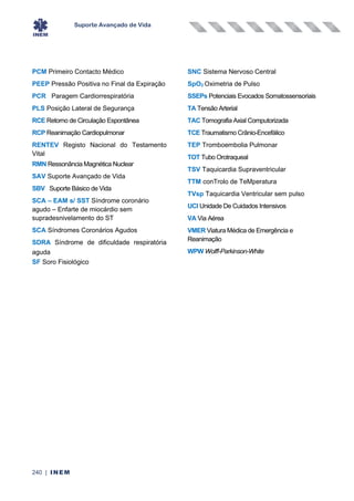 Suporte Avançado de Vida
240 | INEM
PCM Primeiro Contacto Médico
PEEP Pressão Positiva no Final da Expiração
PCR Paragem Cardiorrespiratória
PLS Posição Lateral de Segurança
RCE Retorno de Circulação Espontânea
RCP Reanimação Cardiopulmonar
RENTEV Registo Nacional do Testamento
Vital
RMN Ressonância Magnética Nuclear
SAV Suporte Avançado de Vida
SBV Suporte Básico de Vida
SCA – EAM s/ SST Síndrome coronário
agudo – Enfarte de miocárdio sem
supradesnivelamento do ST
SCA Síndromes Coronários Agudos
SDRA Síndrome de dificuldade respiratória
aguda
SF Soro Fisiológico
SNC Sistema Nervoso Central
SpO2 Oximetria de Pulso
SSEPs Potenciais Evocados Somatossensoriais
TA Tensão Arterial
TAC Tomografia Axial Computorizada
TCE Traumatismo Crânio-Encefálico
TEP Tromboembolia Pulmonar
TOT Tubo Orotraqueal
TSV Taquicardia Supraventricular
TTM conTrolo de TeMperatura
TVsp Taquicardia Ventricular sem pulso
UCI Unidade De Cuidados Intensivos
VA Via Aérea
VMER Viatura Médica de Emergência e
Reanimação
WPW Wolff-Parkinson-White
 