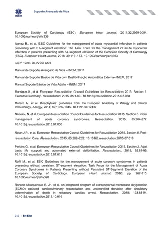 Suporte Avançado de Vida
242 | INEM
European Society of Cardiology (ESC). European Heart Journal, 2011;32:2999-3054.
10.1093/eurheartj/ehr236
Ibanez B., et al. ESC Guidelines for the management of acute myocardial infarction in patients
presenting with ST-segment elevation: The Task Force for the management of acute myocardial
infarction in patients presenting with ST-segment elevation of the European Society of Cardiology
(ESC). European Heart Journal, 2018, 39:119–177. 10.1093/eurheartj/ehx393
Lei nº 12/93, de 22 de Abril
Manual de Suporte Avançado de Vida – INEM, 2011
Manual de Suporte Básico de Vida com Desfibrilhação Automática Externa– INEM, 2017
Manual Suporte Básico de Vida Adulto – INEM, 2017
Monsieurs K., et al. European Resuscitation Council Guidelines for Resuscitation 2015. Section 1.
Executive summary. Resuscitation, 2015. 85:1-80. 10.1016/j.resuscitation.2015.07.038
Muraro A., et al. Anaphylaxis: guidelines from the European Academy of Allergy and Clinical
Immunology. Allergy, 2014; 69:1026–1045. 10.1111/all.12437
Nikolaou N. et al. European Resuscitation Council Guidelines for Resuscitation 2015. Section 8. Inicial
management of acute coronary syndromes. Resuscitation, 2015; 85:264-277.
10.1016/j.resuscitation.2015.07.030
Nolan J.P., et al. European Resuscitation Council Guidelines for Resuscitation 2015. Section 5. Post-
resuscitation Care. Resuscitation, 2015; 85:202–222. 10.1016/j.resuscitation.2015.07.018
Perkins G., et al. European Resuscitation Council Guidelines for Resuscitation 2015. Section 2. Adult
basic life support and automated external defibrillation. Resuscitation, 2015; 85:81-99.
10.1016/j.resuscitation.2015.07.015
Roffi M., et al. ESC Guidelines for the management of acute coronary syndromes in patients
presenting without persistent ST-segment elevation: Task Force for the Management of Acute
Coronary Syndromes in Patients Presenting without Persistent ST-Segment Elevation of the
European Society of Cardiology. European Heart Journal, 2016; pp. 267-315.
10.1093/eurheartj/ehv320
Roncon-Albuquerque R. Jr., et al. An integrated program of extracorporeal membrane oxygenation
(ECMO) assisted cardiopulmonary resuscitation and uncontrolled donation after circulatory
determination of death in refractory cardiac arrest. Resuscitation, 2018; 133:88-94.
10.1016/j.resuscitation.2018.10.016
 