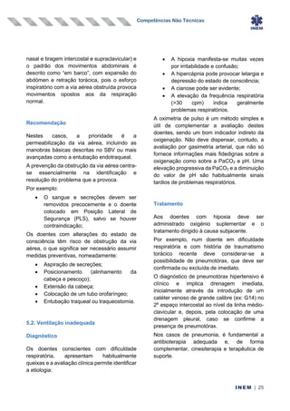Competências Não Técnicas
INEM | 25
nasal e tiragem intercostal e supraclavicular) e
o padrão dos movimentos abdominais é
descrito como “em barco”, com expansão do
abdómen e retração torácica, pois o esforço
inspiratório com a via aérea obstruída provoca
movimentos opostos aos da respiração
normal.
Recomendação
Nestes casos, a prioridade é a
permeabilização da via aérea, incluindo as
manobras básicas descritas no SBV ou mais
avançadas como a entubação endotraqueal.
A prevenção da obstrução da via aérea centra-
se essencialmente na identificação e
resolução do problema que a provoca.
Por exemplo:
• O sangue e secreções devem ser
removidos precocemente e o doente
colocado em Posição Lateral de
Segurança (PLS), salvo se houver
contraindicação;
Os doentes com alterações do estado de
consciência têm risco de obstrução da via
aérea, o que significa ser necessário assumir
medidas preventivas, nomeadamente:
• Aspiração de secreções;
• Posicionamento (alinhamento da
cabeça e pescoço);
• Extensão da cabeça;
• Colocação de um tubo orofaríngeo;
• Entubação traqueal ou traqueostomia.
5.2. Ventilação inadequada
Diagnóstico
Os doentes conscientes com dificuldade
respiratória, apresentam habitualmente
queixas e a avaliação clínica permite identificar
a etiologia:
• A hipoxia manifesta-se muitas vezes
por irritabilidade e confusão;
• A hipercápnia pode provocar letargia e
depressão do estado de consciência;
• A cianose pode ser evidente;
• A elevação da frequência respiratória
(>30 cpm) indica geralmente
problemas respiratórios.
A oximetria de pulso é um método simples e
útil de complementar a avaliação destes
doentes, sendo um bom indicador indireto da
oxigenação. Não deve dispensar, contudo, a
avaliação por gasimetria arterial, que não só
fornece informações mais fidedignas sobre a
oxigenação como sobre a PaCO2 e pH. Uma
elevação progressiva da PaCO2 e a diminuição
do valor de pH são habitualmente sinais
tardios de problemas respiratórios.
Tratamento
Aos doentes com hipoxia deve ser
administrado oxigénio suplementar e o
tratamento dirigido à causa subjacente.
Por exemplo, num doente em dificuldade
respiratória e com história de traumatismo
torácico recente deve considerar-se a
possibilidade de pneumotórax, que deve ser
confirmada ou excluída de imediato.
O diagnóstico de pneumotórax hipertensivo é
clínico e implica drenagem imediata,
inicialmente através da introdução de um
catéter venoso de grande calibre (ex: G14) no
2º espaço intercostal ao nível da linha médio-
clavicular e, depois, pela colocação de uma
drenagem pleural, caso se confirme a
presença de pneumotórax.
Nos casos de pneumonia, é fundamental a
antibioterapia adequada e, de forma
complementar, cinesiterapia e terapêutica de
suporte.
 