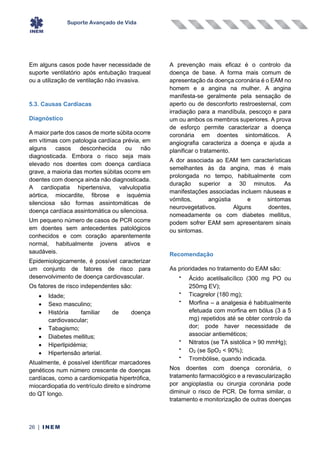 Suporte Avançado de Vida
26 | INEM
Em alguns casos pode haver necessidade de
suporte ventilatório após entubação traqueal
ou a utilização de ventilação não invasiva.
5.3. Causas Cardíacas
Diagnóstico
A maior parte dos casos de morte súbita ocorre
em vítimas com patologia cardíaca prévia, em
alguns casos desconhecida ou não
diagnosticada. Embora o risco seja mais
elevado nos doentes com doença cardíaca
grave, a maioria das mortes súbitas ocorre em
doentes com doença ainda não diagnosticada.
A cardiopatia hipertensiva, valvulopatia
aórtica, miocardite, fibrose e isquémia
silenciosa são formas assintomáticas de
doença cardíaca assintomática ou silenciosa.
Um pequeno número de casos de PCR ocorre
em doentes sem antecedentes patológicos
conhecidos e com coração aparentemente
normal, habitualmente jovens ativos e
saudáveis.
Epidemiologicamente, é possível caracterizar
um conjunto de fatores de risco para
desenvolvimento de doença cardiovascular.
Os fatores de risco independentes são:
• Idade;
• Sexo masculino;
• História familiar de doença
cardiovascular;
• Tabagismo;
• Diabetes mellitus;
• Hiperlipidémia;
• Hipertensão arterial.
Atualmente, é possível identificar marcadores
genéticos num número crescente de doenças
cardíacas, como a cardiomiopatia hipertrófica,
miocardiopatia do ventrículo direito e síndrome
do QT longo.
A prevenção mais eficaz é o controlo da
doença de base. A forma mais comum de
apresentação da doença coronária é o EAM no
homem e a angina na mulher. A angina
manifesta-se geralmente pela sensação de
aperto ou de desconforto restroesternal, com
irradiação para a mandíbula, pescoço e para
um ou ambos os membros superiores. A prova
de esforço permite caracterizar a doença
coronária em doentes sintomáticos. A
angiografia caracteriza a doença e ajuda a
planificar o tratamento.
A dor associada ao EAM tem características
semelhantes às da angina, mas é mais
prolongada no tempo, habitualmente com
duração superior a 30 minutos. As
manifestações associadas incluem náuseas e
vómitos, angústia e sintomas
neurovegetativos. Alguns doentes,
nomeadamente os com diabetes mellitus,
podem sofrer EAM sem apresentarem sinais
ou sintomas.
Recomendação
As prioridades no tratamento do EAM são:
•
Ácido acetilsalicílico (300 mg PO ou
250mg EV);
•
Ticagrelor (180 mg);
•
Morfina – a analgesia é habitualmente
efetuada com morfina em bólus (3 a 5
mg) repetidos até se obter controlo da
dor; pode haver necessidade de
associar antieméticos;
•
Nitratos (se TA sistólica > 90 mmHg);
•
O2 (se SpO2 < 90%);
•
Trombólise, quando indicada.
Nos doentes com doença coronária, o
tratamento farmacológico e a revascularização
por angioplastia ou cirurgia coronária pode
diminuir o risco de PCR. De forma similar, o
tratamento e monitorização de outras doenças
 