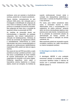 Competências Não Técnicas
INEM | 27
cardíacas, como por exemplo a insuficiência
cardíaca, poderá ter um impacto semelhante.
Alguns doentes, nomeadamente os que
sofreram EAM prévio, têm indicação para a
investigação e estratificação de subgrupos de
risco. Entre os métodos a utilizar, está o ECG
contínuo e a avaliação funcional do miocárdio.
Nos subgrupos de maior risco, a correção da
isquémia é eficaz na prevenção de PCR.
As medidas de prevenção devem ser
individualizadas e dependem da patologia
subjacente, mas incluem habitualmente a
utilização de betabloqueantes, inibidores da
enzima de conversão da angiotensina (IECA)
e vasodilatadores. Antiarrítmicos ou outras
intervenções, tais como a revascularização e a
utilização de cardioversores/ desfibrilhadores
implantados (CDI), podem ser úteis em alguns
doentes.
Nos casos de risco de PCR secundária, a ação
prioritária é corrigir o problema primário, o que
não exclui a possibilidade de iniciar medidas
de suporte cardiovascular que otimizem a
oxigenação do miocárdio e de outros órgãos.
Problemas específicos, como sejam a
hipovolémia, anemia, hipotermia e o choque
séptico, devem ser corrigidos. As medidas de
suporte cardiovascular incluem ainda a
correção dos desequilíbrios eletrolíticos e
ácido-base, o controlo da frequência cardíaca
e das disritmias.
Por vezes, para melhor caracterizar estes
casos, é necessário recorrer a meios
diferenciados como a ecocardiografia e o
cateterismo da artéria pulmonar, tentando
definir de forma individualizada objetivos mais
precisos para cada doente, manipulando para
tal as pressões de enchimento através da
administração de fluídos, controlo da
frequência cardíaca e utilização de aminas
vasoativas, etc.
Mais raramente poderá ser necessário suporte
circulatório mecânico (ex: balão intra-aórtico)
ou mesmo transplante cardíaco.
6. Abordagem ao doente critico –
ABCDE
A abordagem ABCDE é uma avaliação
transversal utilizada na avaliação da vítima,
procurando identificar lesões e tratá-las de
acordo com a prioridade estabelecida pelo
ABCDE (tabela 7).
 