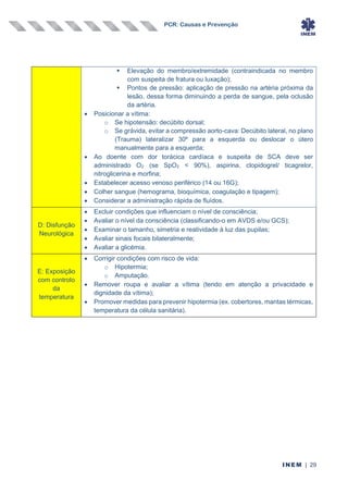PCR: Causas e Prevenção
INEM | 29
▪ Elevação do membro/extremidade (contraindicada no membro
com suspeita de fratura ou luxação);
▪ Pontos de pressão: aplicação de pressão na artéria próxima da
lesão, dessa forma diminuindo a perda de sangue, pela oclusão
da artéria.
• Posicionar a vítima:
o Se hipotensão: decúbito dorsal;
o Se grávida, evitar a compressão aorto-cava: Decúbito lateral, no plano
(Trauma) lateralizar 30º para a esquerda ou deslocar o útero
manualmente para a esquerda;
• Ao doente com dor torácica cardíaca e suspeita de SCA deve ser
administrado O2 (se SpO2 < 90%), aspirina, clopidogrel/ ticagrelor,
nitroglicerina e morfina;
• Estabelecer acesso venoso periférico (14 ou 16G);
• Colher sangue (hemograma, bioquímica, coagulação e tipagem);
• Considerar a administração rápida de fluídos.
D: Disfunção
Neurológica
• Excluir condições que influenciam o nível de consciência;
• Avaliar o nível da consciência (classificando-o em AVDS e/ou GCS);
• Examinar o tamanho, simetria e reatividade à luz das pupilas;
• Avaliar sinais focais bilateralmente;
• Avaliar a glicémia.
E: Exposição
com controlo
da
temperatura
• Corrigir condições com risco de vida:
o Hipotermia;
o Amputação.
• Remover roupa e avaliar a vítima (tendo em atenção a privacidade e
dignidade da vítima);
• Promover medidas para prevenir hipotermia (ex. cobertores, mantas térmicas,
temperatura da célula sanitária).
 