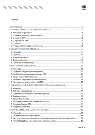 Índice
INEM | 3
Índice
I. INTRODUÇÃO.........................................................................................................................7
II. SUPORTE AVANÇADO DE VIDA EM PERSPETIVA.............................................................8
1. Introdução: “o problema” ....................................................................................................8
2. O conceito de cadeia de sobrevivência ..............................................................................9
3. O curso de SAV ...............................................................................................................12
4. O algoritmo de SAV..........................................................................................................12
5. O manual .........................................................................................................................12
6. Princípios de formação em reanimação ...........................................................................12
III. COMPETÊNCIAS NÃO TÉCNICAS.....................................................................................14
1. Introdução ........................................................................................................................14
2. Liderança .........................................................................................................................14
3. Trabalho de equipa ..........................................................................................................15
4. Gestão de tarefas.............................................................................................................17
5. Comunicação interpessoal ...............................................................................................17
IV. PCR: CAUSAS E PREVENÇÃO..........................................................................................20
1. Introdução ........................................................................................................................20
2. Causas de paragem cardiorrespiratória............................................................................20
3. Identificação dos doentes em risco de PCR .....................................................................23
4. Equipa Médica de Emergência.........................................................................................24
5. Prevenção da paragem cardiorrespiratória.......................................................................24
6. Abordagem ao doente critico – ABCDE............................................................................27
V. ABORDAGEM INICIAL DOS SÍNDROMES CORONÁRIOS AGUDOS ................................31
1. Introdução ........................................................................................................................31
2. Definição e fisiopatologia..................................................................................................31
3. Diagnóstico de Síndromes Coronários Agudos ................................................................34
4. Avaliação de risco ............................................................................................................39
5. Terapêutica imediata........................................................................................................39
6. Abordagem subsequente de doentes com SCA...............................................................51
7. Complicações dos SCA....................................................................................................51
8. Reabilitação cardíaca.......................................................................................................53
VI. ABORDAGEM DA VIA AÉREA E VENTILAÇÃO.................................................................56
1. Introdução ........................................................................................................................56
2. Causas de obstrução da via aérea...................................................................................56
3. Reconhecimento da obstrução da 3. Reconhecimento da obstrução da via aérea...........57
4. Permeabilização da via aérea usando técnicas básicas...................................................58
 