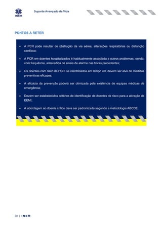 Suporte Avançado de Vida
30 | INEM
PONTOS A RETER
• A PCR pode resultar de obstrução da via aérea, alterações respiratórias ou disfunção
cardíaca;
• A PCR em doentes hospitalizados é habitualmente associada a outros problemas, sendo,
com frequência, antecedida de sinais de alarme nas horas precedentes;
• Os doentes com risco de PCR, se identificados em tempo útil, devem ser alvo de medidas
preventivas eficazes;
• A eficácia da prevenção poderá ser otimizada pela existência de equipas médicas de
emergência;
• Devem ser estabelecidos critérios de identificação de doentes de risco para a ativação da
EEMI;
• A abordagem ao doente critico deve ser padronizada segundo a metodologia ABCDE.
 