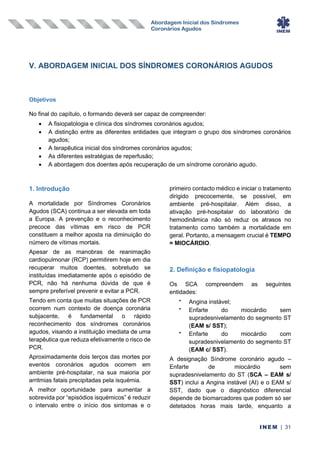 Abordagem Inicial dos Síndromes
Coronários Agudos
INEM | 31
V. ABORDAGEM INICIAL DOS SÍNDROMES CORONÁRIOS AGUDOS
Objetivos
No final do capítulo, o formando deverá ser capaz de compreender:
• A fisiopatologia e clínica dos síndromes coronários agudos;
• A distinção entre as diferentes entidades que integram o grupo dos síndromes coronários
agudos;
• A terapêutica inicial dos síndromes coronários agudos;
• As diferentes estratégias de reperfusão;
• A abordagem dos doentes após recuperação de um síndrome coronário agudo.
1. Introdução
A mortalidade por Síndromes Coronários
Agudos (SCA) continua a ser elevada em toda
a Europa. A prevenção e o reconhecimento
precoce das vítimas em risco de PCR
constituem a melhor aposta na diminuição do
número de vítimas mortais.
Apesar de as manobras de reanimação
cardiopulmonar (RCP) permitirem hoje em dia
recuperar muitos doentes, sobretudo se
instituídas imediatamente após o episódio de
PCR, não há nenhuma dúvida de que é
sempre preferível prevenir e evitar a PCR.
Tendo em conta que muitas situações de PCR
ocorrem num contexto de doença coronária
subjacente, é fundamental o rápido
reconhecimento dos síndromes coronários
agudos, visando a instituição imediata de uma
terapêutica que reduza efetivamente o risco de
PCR.
Aproximadamente dois terços das mortes por
eventos coronários agudos ocorrem em
ambiente pré-hospitalar, na sua maioria por
arritmias fatais precipitadas pela isquémia.
A melhor oportunidade para aumentar a
sobrevida por “episódios isquémicos” é reduzir
o intervalo entre o início dos sintomas e o
primeiro contacto médico e iniciar o tratamento
dirigido precocemente, se possível, em
ambiente pré-hospitalar. Além disso, a
ativação pré-hospitalar do laboratório de
hemodinâmica não só reduz os atrasos no
tratamento como também a mortalidade em
geral. Portanto, a mensagem crucial é TEMPO
= MIOCÁRDIO.
2. Definição e fisiopatologia
Os SCA compreendem as seguintes
entidades:
•
Angina instável;
•
Enfarte do miocárdio sem
supradesnivelamento do segmento ST
(EAM s/ SST);
•
Enfarte do miocárdio com
supradesnivelamento do segmento ST
(EAM c/ SST).
A designação Síndrome coronário agudo –
Enfarte de miocárdio sem
supradesnivelamento do ST (SCA – EAM s/
SST) inclui a Angina instável (AI) e o EAM s/
SST, dado que o diagnóstico diferencial
depende de biomarcadores que podem só ser
detetados horas mais tarde, enquanto a
 