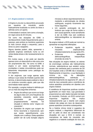 Abordagem Inicial dos Síndromes
Coronários Agudos
INEM | 33
2.1. Angina (estável e instável)
A Angina é uma dor ou desconforto provocado
por isquémia do miocárdio, sendo
habitualmente localizada no centro do tórax e
definida como um aperto.
A intensidade é variável, bem como a duração,
em regra cerca de 20 minutos.
Tal como nas situações de EAM, a
dor/desconforto irradia frequentemente para o
pescoço, para ambos os membros superiores
(é mais comum atingir o esquerdo), para o
dorso ou para o epigastro.
Alguns doentes podem, aliás, apresentar o
episódio anginoso sobretudo numa ou em
várias destas áreas e não necessariamente no
tórax.
Em muitos casos, a dor pode ser descrita
apenas como um desconforto e não como uma
dor propriamente dita. Tal como no EAM, a
angina é por vezes acompanhada de
eructações e nestas circunstâncias pode ser
falsamente interpretada como patologia do
foro digestivo.
A dor anginosa, que surge apenas após
esforço e que cessa de imediato quando este
termina, é denominada angina estável e não é
um síndrome coronário agudo, pelo que não
será tratada neste capítulo.
Por oposição, a angina instável é definida por
um ou mais dos seguintes sintomas:
• Angina de esforço que ocorre ao longo
de alguns dias com uma frequência de
episódios crescente, sendo estes
provocados por esforços
progressivamente menores. Tal
situação é referida como “angina em
crescendo”;
• Episódios de angina que surgem de
forma recorrente e imprevisível, sem
que exista especificamente uma
relação com o esforço. Estes episódios
podem ser de curta duração (alguns
minutos) e aliviar espontaneamente ou
mediante a administração de nitratos
sublinguais, surgindo novamente nas
horas seguintes;
• Um episódio prolongado de dor
torácica que surge de forma súbita e
sem causa aparente, muito semelhante
à dor do EAM, mas sem evidência
eletrocardiográfica ou laboratorial de
enfarte.
Na angina instável, o ECG pode ser normal ou
apresentar as seguintes alterações:
• Evidenciar isquémia aguda do
miocárdio (habitualmente
infradesnivelamento do segmento ST);
• Evidenciar alterações
eletrocardiográficas inespecíficas
(inversão da onda T).
Nas situações de angina instável, os valores
da enzimologia cardíaca são habitualmente
normais, salientando-se que existem outras
causas não cardíacas para o aumento da CK
(há hospitais onde a CK-MB não é doseada).
Relativamente à troponina, a sua libertação é
mínima ou nula. As alterações
eletrocardiográficas, sobretudo o
infradesnivelamento do segmento ST, são um
sinal de risco acrescido para a ocorrência de
outros episódios coronários em doentes com
angina instável.
A existência de troponinas positivas constitui
igualmente um maior risco, cuja gravidade é
proporcional ao valor deste marcador de lesão
do miocárdio. Contudo, um ECG normal com
troponinas negativas não implica
necessariamente que o doente com angina
instável não esteja em risco de desenvolver
graves episódios coronários subsequentes.
Se a história clínica inicial é sugestiva de
angina instável, o diagnóstico diferencial da
dor no peito só deve ser considerado nas
situações em que o ECG é normal, os
marcadores de lesão do miocárdio são
negativos e a restante avaliação de risco (ex.
 