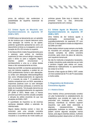 Suporte Avançado de Vida
34 | INEM
prova de esforço) não evidenciam a
possibilidade de isquémia reversível do
miocárdio.
2.2. Enfarte Agudo do Miocárdio sem
Supradesnivelamento do segmento ST
(EAM s/ SST)
O EAM traduz-se tipicamente por um episódio
de dor torácica que o doente descreve como
uma sensação de moinha ou de aperto,
podendo igualmente apresentar-se como um
desconforto no tórax ou no epigastro, com uma
duração de 20 a 30 minutos ou superior.
A dor/desconforto irradia frequentemente para
o pescoço, para ambos os membros
superiores (é mais comum atingir o esquerdo),
para o dorso ou para o epigastro. Alguns
doentes podem circunscrever a
dor/desconforto a uma ou a várias destas
áreas e não necessariamente ao tórax.
Neste tipo de EAM, os doentes apresentam-se
com dor torácica sugestiva, e podem ter um
ECG perfeitamente normal e sem alterações,
ou então com alterações eletrocardiográficas
tais como infradesnivelamento do segmento
ST e inversão da onda T. A existência de
história compatível com um SCA, associada a
troponinas positivas (com ou sem elevação
das outras enzimas cardíacas), é sinónimo de
lesão do miocárdio. Tal situação denomina-se
EAM sem supradesnivelamento do segmento
ST (EAM s/ SST). Neste caso, é menos
provável que tenha ocorrido oclusão completa
e abrupta da artéria envolvida do que nas
situações de EAM c/ SST.
A quantidade de troponina ou de enzimas
cardíacas detetada reflete a extensão da
referida lesão.
Alguns destes doentes correm o risco de
evoluírem para uma oclusão coronária
associada a uma maior extensão da lesão do
miocárdio e à ocorrência de morte súbita por
arritmias graves. Este risco é máximo nas
primeiras horas ou dias, diminuindo
progressivamente com o tempo.
2.3. Enfarte Agudo do Miocárdio com
Supradesnivelamento do segmento ST
(EAM c/ SST)
Uma história de dor torácica aguda e
prolongada, acompanhada de
supradesnivelamento do segmento ST num
ECG de 12 derivações é a base do diagnóstico
de EAM com SST.
Estes dados indicam quase sempre uma lesão
do miocárdio em evolução, provocada pela
oclusão completa da artéria coronária
envolvida, após rotura da placa de ateroma,
com isquémia transmural.
Se não for instituída a terapêutica necessária,
a lesão miocárdica pode estender-se por todo
o território irrigado pela artéria em causa,
refletindo-se habitualmente no aparecimento
de ondas Q no ECG.
Durante a fase aguda do EAM c/ SST, existe
um risco substancial de TV e de FV associadas
a morte súbita.
3. Diagnóstico de Síndromes
Coronários Agudos
3.1. História Clínica
Uma história clínica pormenorizada constitui
um pilar fundamental no estabelecimento do
diagnóstico, que consiste em regra em dor
precordial com irradiação para o dorso,
pescoço, mandíbula ou membro superior
esquerdo, que pode estar associada a
dispneia, náuseas/vómitos, fadiga,
palpitações, sudorese ou síncope. Contudo,
podem ocorrer algumas situações menos
típicas, pois alguns doentes (idosos, mulheres
e diabéticos) podem desenvolver um SCA com
 