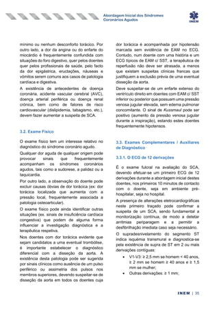 Abordagem Inicial dos Síndromes
Coronários Agudos
INEM | 35
mínimo ou nenhum desconforto torácico. Por
outro lado, a dor da angina ou do enfarte do
miocárdio é frequentemente confundida com
situações do foro digestivo, quer pelos doentes
quer pelos profissionais de saúde, pelo facto
da dor epigástrica, eructações, náuseas e
vómitos serem comuns aos casos de patologia
cardíaca e digestiva.
A existência de antecedentes de doença
coronária, acidente vascular cerebral (AVC),
doença arterial periférica ou doença renal
crónica, bem como de fatores de risco
cardiovascular (dislipidemia, tabagismo, etc.),
devem fazer aumentar a suspeita de SCA.
3.2. Exame Físico
O exame físico tem um interesse relativo no
diagnóstico do síndrome coronário agudo.
Qualquer dor aguda de qualquer origem pode
provocar sinais que frequentemente
acompanham os síndromes coronários
agudos, tais como a sudorese, a palidez ou a
taquicardia.
Por outro lado, a observação do doente pode
excluir causas óbvias de dor torácica (ex: dor
torácica localizada que aumenta com a
pressão local, frequentemente associada a
patologia osteoarticular).
O exame físico pode ainda identificar outras
situações (ex. sinais de insuficiência cardíaca
congestiva) que podem de alguma forma
influenciar a investigação diagnóstica e a
terapêutica respetiva.
Nos doentes com dor torácica evidente que
sejam candidatos a uma eventual trombólise,
é importante estabelecer o diagnóstico
diferencial com a disseção da aorta. A
existência desta patologia pode ser sugerida
por sinais clínicos como ausência de um pulso
periférico ou assimetria dos pulsos nos
membros superiores, devendo suspeitar-se de
disseção da aorta em todos os doentes cuja
dor torácica é acompanhada por hipotensão
marcada sem evidência de EAM no ECG.
Contudo, num doente com uma história e um
ECG típicos de EAM c/ SST, a terapêutica de
reperfusão não deve ser atrasada, a menos
que existam suspeitas clínicas francas que
justifiquem a exclusão prévia de uma eventual
disseção da aorta.
Deve suspeitar-se de um enfarte extenso do
ventrículo direito em doentes com EAM c/ SST
inferior ou posterior que possuam uma pressão
venosa jugular elevada, sem edema pulmonar
concomitante. O sinal de Kussmaul pode ser
positivo (aumento da pressão venosa jugular
durante a inspiração), estando estes doentes
frequentemente hipotensos.
3.3. Exames Complementares / Auxiliares
de Diagnóstico
3.3.1. O ECG de 12 derivações
É o exame fulcral na avaliação do SCA,
devendo efetuar-se um primeiro ECG de 12
derivações durante a abordagem inicial destes
doentes, nos primeiros 10 minutos de contacto
com o doente, seja em ambiente pré-
hospitalar, seja no hospital.
A presença de alterações eletrocardiográficas
neste primeiro traçado pode confirmar a
suspeita de um SCA, sendo fundamental a
monitorização contínua, de modo a detetar
arritmias periparagem e a permitir a
desfibrilhação imediata caso seja necessário.
O supradesnivelamento do segmento ST
indica isquémia transmural e diagnostica-se
pela existência de supra de ST em 2 ou mais
derivações contíguas:
• V1-V3: ≥ 2,5 mm se homem < 40 anos,
≥ 2 mm se homem ≥ 40 anos e ≥ 1,5
mm se mulher;
• Outras derivações: ≥ 1 mm;
 