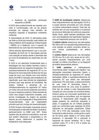 Suporte Avançado de Vida
36 | INEM
• Ausência de hipertrofia ventricular
esquerda ou BCRE.
O ECG deve posteriormente ser repetido com
vista à monitorização, não só da própria
evolução da doença, mas também da
respetiva resposta à terapêutica entretanto
instituída.
A interpretação do ECG 12 derivações pode
ser feita no local (por exemplo, pelo médico da
Viatura Médica de Emergência e Reanimação
- VMER) ou à distância, com o suporte de
telemedicina (ou outro tipo de transmissão).
Vários estudos demonstraram que o uso pré-
hospitalar de ECG de 12 derivações permite
uma redução do tempo desde a admissão até
ao início da terapêutica de reperfusão em até
1 hora.
O ECG é um elemento fundamental para a
abordagem de risco destes doentes e para o
estabelecimento da respetiva terapêutica. Um
supradesnivelamento do segmento ST ou um
bloqueio do ramo esquerdo do feixe de His que
surge de novo num doente com uma história
típica de EAM é indicação para terapêutica de
reperfusão, quer seja através da angioplastia
primária quer seja através de trombólise. Na
angina instável, a presença de um
infradesnivelamento do segmento ST indica
um maior risco de futuros acidentes coronários
do que a respetiva ausência. Estes doentes de
maior risco exigem tratamento imediato, uma
pronta investigação da origem do episódio
através de uma angiografia e frequentemente
revascularização, quer por angioplastia
primária quer por cirurgia de revascularização.
O ECG fornece informação importante acerca
da localização e extensão da lesão miocárdica,
particularmente no EAM com SST. Estes
aspetos são de extrema importância, uma vez
que podem influenciar o prognóstico e, em
alguns casos, determinar a escolha da
terapêutica mais adequada.
O EAM de localização anterior observa-se
mais frequentemente nas derivações V3-V4 e
é quase sempre provocado por uma oclusão
na artéria descendente anterior. Este tipo de
enfartes tem um pior prognóstico e é passível
de provocar disfunção do ventrículo esquerdo.
Deste modo, estes doentes beneficiam mais
com uma terapêutica de reperfusão imediata e
com um tratamento precoce com um IECA.
O enfarte inferior observa-se nas derivações
DII, DIII e aVF e é causado frequentemente por
uma oclusão na artéria coronária direita ou,
com menos probabilidade, na artéria
circunflexa.
O enfarte lateral observa-se nas derivações
V5-V6 e/ou DI e aVL (por vezes só em aVL),
sendo causado frequentemente por uma
oclusão na artéria circunflexa ou na diagonal
da artéria descendente anterior.
O EAM posterior é habitualmente
reconhecido pelas “imagens em espelho” nas
derivações precordiais anteriores. Assim, o
infradesnivelamento do segmento ST nestas
derivações reflete o supradesnivelamento do
segmento ST que existe nas derivações
posteriores. Por outro lado, o desenvolvimento
de uma onda R dominante traduz o
desenvolvimento de uma onda Q posterior.
Este tipo de enfarte é mais frequentemente
causado por uma oclusão na coronária direita,
embora possa ser provocado igualmente por
uma oclusão na circunflexa, que, em algumas
pessoas, é responsável pela irrigação da
região posterior do ventrículo esquerdo e
septo. A suspeição de um enfarte posterior
pode ser confirmada pela repetição do ECG
utilizando as derivações posteriores. Estas
(V8, V9 e V10) são colocadas numa linha
horizontal à volta do tórax, continuando a partir
de V6 (linha axilar média) e V7 (linha axilar
posterior). A derivação V9 é colocada à
esquerda da coluna vertebral, V8 a meio
caminho entre V7 e V9 e V10 à direita da
coluna vertebral.
 