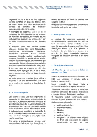 Abordagem Inicial dos Síndromes
Coronários Agudos
INEM | 39
segmento ST no ECG e de uma troponina
elevada identifica um grupo de doentes para
os quais existe um risco particularmente
elevado de enfartes do miocárdio
subsequentes e de morte súbita.
A libertação de troponina não é só por si
indicadora de SCA, constituindo, no entanto,
um marcador de risco que, no contexto de uma
história clínica sugestiva de enfarte, deve ser
encarada como uma evidência de EAM sem
SST.
A troponina pode ser positiva noutras
situações clínicas, tais como taquicardias,
emergências hipertensivas, miocardite,
insuficiência cardíaca, doença cardíaca
estrutural, disseção aórtica, tromboembolia
pulmonar, insuficiência renal e sépsis. Assim,
tal como noutras situações, é fundamental que
os resultados da troponina sejam interpretados
no contexto de uma história clínica adequada.
A troponina deve ser doseada no início dos
sintomas, com repetição às 2 e às 6 horas,
caso o doseamento inicial da troponina seja
negativo.
Na maior parte dos hospitais, já se utiliza a
troponina I de alta sensibilidade, que veio
tornar muito mais assertivo o diagnóstico de
SCA.
3.3.3. Ecocardiografia
Este exame é cada vez mais importante na
estratégia de diagnóstico e de definição do
risco no SCA, sendo muito útil na avaliação da
gravidade da disfunção do ventrículo esquerdo
resultante de um EAM. Por outro lado, quando
existe suspeita de enfarte do ventrículo direito
é particularmente importante a execução de
um ecocardiograma visando a confirmação de
uma eventual dilatação e disfunção desta
cavidade cardíaca.
Em suma, a ecocardiografia deveria estar
sempre disponível no serviço de urgência, e
deveria ser usada em todos os doentes com
suspeita de SCA.
O impacto da ecocardiografia no contexto pré-
hospitalar está ainda por avaliar.
4. Avaliação de risco
A escolha do tratamento adequado é
fundamentalmente determinada pelo risco de
lesão miocárdica extensa imediata ou pelo
risco da ocorrência de novos episódios. Uma
abordagem eficaz dos SCA permite a
instituição de um tratamento correto e a
redução do risco, prevenindo eventuais
situações de paragem cardíaca e de morte
súbita.
5. Terapêutica imediata
5.1. Medidas gerais comuns a todos os
doentes com SCA
Efetuar de imediato uma avaliação clínica e um
ECG (nos primeiros 10 minutos após o
contacto com o doente).
Fazer avaliação de sinais vitais e
monitorização eletrocardiográfica contínua.
Administrar medicação visando o alívio dos
sintomas, a limitação da lesão do miocárdio e
a redução do risco de paragem cardíaca.
O tratamento inicial compreende assim
medidas dirigidas aos sintomas e às causas.
Os fármacos a utilizar são:
• Ácido acetilsalicílico;
• Inibidores P2Y12;
• Nitratos;
• Morfina;
• Antitrombínicos;
• Oxigénio – Os doentes com suspeita
de SCA não necessitam de oxigénio
suplementar, a não ser que
 