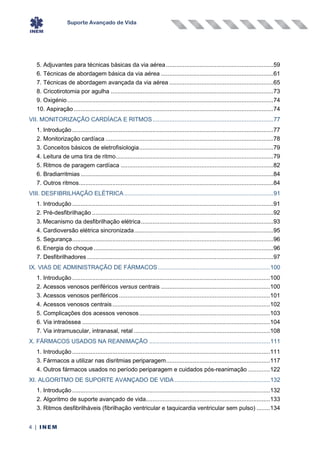 Suporte Avançado de Vida
4 | INEM
5. Adjuvantes para técnicas básicas da via aérea................................................................59
6. Técnicas de abordagem básica da via aérea ...................................................................61
7. Técnicas de abordagem avançada da via aérea ..............................................................65
8. Cricotirotomia por agulha .................................................................................................73
9. Oxigénio...........................................................................................................................74
10. Aspiração .......................................................................................................................74
VII. MONITORIZAÇÃO CARDÍACA E RITMOS........................................................................77
1. Introdução ........................................................................................................................77
2. Monitorização cardíaca ....................................................................................................78
3. Conceitos básicos de eletrofisiologia................................................................................79
4. Leitura de uma tira de ritmo..............................................................................................79
5. Ritmos de paragem cardíaca ...........................................................................................82
6. Bradiarritmias...................................................................................................................84
7. Outros ritmos....................................................................................................................84
VIII. DESFIBRILHAÇÃO ELÉTRICA.........................................................................................91
1. Introdução ........................................................................................................................91
2. Pré-desfibrilhação ............................................................................................................92
3. Mecanismo da desfibrilhação elétrica...............................................................................93
4. Cardioversão elétrica sincronizada...................................................................................95
5. Segurança........................................................................................................................96
6. Energia do choque ...........................................................................................................96
7. Desfibrilhadores ...............................................................................................................97
IX. VIAS DE ADMINISTRAÇÃO DE FÁRMACOS...................................................................100
1. Introdução ......................................................................................................................100
2. Acessos venosos periféricos versus centrais .................................................................100
3. Acessos venosos periféricos ..........................................................................................101
4. Acessos venosos centrais..............................................................................................102
5. Complicações dos acessos venosos..............................................................................103
6. Via intraóssea ................................................................................................................104
7. Via intramuscular, intranasal, retal .................................................................................108
X. FÁRMACOS USADOS NA REANIMAÇÃO ........................................................................111
1. Introdução ......................................................................................................................111
3. Fármacos a utilizar nas disritmias periparagem..............................................................117
4. Outros fármacos usados no período periparagem e cuidados pós-reanimação .............122
XI. ALGORITMO DE SUPORTE AVANÇADO DE VIDA.........................................................132
1. Introdução ......................................................................................................................132
2. Algoritmo de suporte avançado de vida..........................................................................133
3. Ritmos desfibrilháveis (fibrilhação ventricular e taquicardia ventricular sem pulso) ........134
 