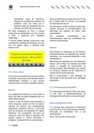 Suporte Avançado de Vida
40 | INEM
apresentem sinais de hipoxémia,
dispneia ou insuficiência cardíaca. Há
evidência cada vez maior que a
hiperóxia pode ser prejudicial para os
doentes com EAM não complicado.
No SCA complicado de PCR, a hipoxia
desenvolve-se rapidamente, por isso, durante
a RCP, é essencial uma adequada
oxigenação.
A maioria destes doentes sentir-se-ão mais
confortáveis na posição de sentados, uma vez
que, em alguns casos, o decúbito pode
agravar a dor.
5.1.1. Alívio da dor
É de enorme importância não só para conforto
do doente, mas porque a dor está associada a
hiperatividade simpática, a qual provoca
vasoconstrição e aumenta o trabalho cardíaco.
Morfina
É o analgésico de escolha e o mais usado no
SCA, pois além do efeito analgésico tem um
ligeiro efeito sedativo.
Todavia, o uso da morfina está associado a
menor absorção, atraso no início de ação e
redução da eficácia dos antiagregantes
plaquetares (inibidores P2Y12), o que pode
levar ao insucesso da terapêutica em alguns
indivíduos. Por conseguinte, não deve ser
usada por rotina em todos os doentes, mas
apenas quando é mesmo necessária a
analgesia, nomeadamente no pré-hospitalar.
Deve-se administrar em dose inicial de 3-5 mg
EV, a repetir cada 3-5 minutos, com titulação
da dose até alívio da dor.
Em alternativa à morfina, pode ser usado outro
opióide, devendo os anti-inflamatórios não
esteroides ser evitados por terem ação
protrombótica.
Um ansiolítico (normalmente uma
benzodiazepina) deve ser considerado nos
doentes muito ansiosos.
Nitratos
São eficazes no tratamento da dor torácica,
fundamentalmente por dilatação das artérias
coronárias, com eventuais benefícios a nível
hemodinâmico.
Não devem ser utilizados se a TA sistólica for
inferior a 90 mmHg e em doentes com EAM
inferior e suspeita de envolvimento do
ventrículo direito. Não administrar se o doente
fez fármacos dadores de NO (sildenafil ou
similar) nas 24 horas anteriores.
Não é recomendada a sua utilização na
diminuição da dor precordial como estratégia
diagnóstica.
5.1.2. Antiagregação plaquetária
É o tratamento primordial do SCA, quer tenha
ou não SST, e independentemente da
estratégia de reperfusão ou revascularização.
Ácido acetilsalicílico (AAS)
É o fármaco mais importante no tratamento
inicial dos SCA, já que vários estudos mostram
diminuição da mortalidade com a sua
administração.
Dose: 300 mg oral ou 250 mg EV.
O oxigénio só está indicado nos doentes
com hipoxémia (Sat O2 < 90% ou PaO2 <
60 mmHg).
 