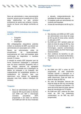 Abordagem Inicial dos Síndromes
Coronários Agudos
INEM | 41
Deve ser administrado o mais precocemente
possível, sempre que se suspeite de um SCA,
pelas testemunhas ou pelo primeiro
profissional de saúde que contacta o doente,
exceto se houver uma alergia conhecida ao
AAS.
Inibidores P2Y12 (Inibidores dos recetores
de ADP)
• Ticagrelor
• Prasugrel
• Clopidogrel
São antiagregantes plaquetários potentes
(inibem os recetores de ADP), que devem ser
administrados em associação com o AAS.
Devem ser administrados antes do
procedimento de revascularização,
eventualmente em meio pré-hospitalar após
confirmação do diagnóstico, e mantidos
durante 12 meses.
A inibição do recetor ADP plaquetar quer de
forma irreversível (clopidogrel e prasugrel)
quer de forma reversível (ticagrelor) leva a
uma inibição adicional da agregação
plaquetar. Em contraste com o clopidogrel, os
efeitos do prasugrel e do ticagrelor são
independentes da variabilidade genética no
metabolismo do fármaco, pelo que
determinam uma inibição da agregação
plaquetar mais forte, rápida e fidedigna (30
minutos).
Ticagrelor
• Deve ser administrado numa dose de
carga de 180 mg em todos os doentes
com EAM com SST e intervenção
coronária percutânea (ICP)
programada e em todos os doentes
com EAM sem SST de risco moderado
a elevado, independentemente da
estratégia de reperfusão seguinte.
• O ticagrelor pode ser administrado em
contexto pré-hospitalar.
• A dose de manutenção é de 90 mg 2 id.
Prasugrel
• Nos doentes com EAM com SST, pode
ser administrado numa dose de carga
de 60 mg até 24 horas antes, durante
ou até após a ICP.
• No EAM sem SST, também pode ser
dado em dose de carga de 60 mg, mas
deve-se ter em consideração o risco
hemorrágico, estando contraindicado
se houver história de AVC/ Hemorragia
Subaracnóideia.
• Sem evidência de benefício no pré-
hospitalar ou no contexto de fibrinólise.
• A dose diária de manutenção é de 10
mg.
Clopidogrel
• No EAM com SST e antes da ICP
programada, só está atualmente
indicado quando o prasugrel ou o
ticagrelor estão contraindicados ou não
estão disponíveis. Pode ser dado na
dose de carga de 600 mg.
• No caso de fibrinólise, deve-se dar
dose de carga de 300 mg, nos doentes
< 75 anos, enquanto nos doentes > 75
anos não se faz dose de carga, apenas
dose de manutenção de 75 mg/dia.
• No EAM sem SST, pode-se dar dose
inicial de 300 mg (tratamento
conservador) ou de 600 mg (ICP
programada).
 