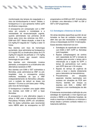 Abordagem Inicial dos Síndromes
Coronários Agudos
INEM | 43
monitorização dos tempos de coagulação e o
risco de trombocitopenia é menor. Destes, o
fondaparinux é o que apresenta melhor perfil
de eficácia e segurança.
A enoxaparina em comparação com a HNF
reduz em conjunto a mortalidade e a
necessidade de revascularização urgente,
quando administrado nas primeiras 24-36
horas após início dos sintomas nos SCA –
EAM sem SST. Nessa situação, a dose é de
0,5 mg/Kg EV seguida de 1 mg/Kg a cada 12
horas.
Nos doentes com risco de hemorragia
aumentado, deve administrar-se fondaparinux
(2,5 mg/dia SC) ou bivalirudina (bólus de 0,75
mg/Kg EV seguido de perfusão a 1,75 mg/Kg
durante 4 horas), que causam menos
hemorragia do que a HNF.
Nos doentes com intervenção invasiva
planeada, a enoxaparina ou a bivalirudina são
alternativas razoáveis à HNF.
Nos doentes com EAM c/ SST submetidos a
fibrinólise, pode administrar-se HNF no pré-
hospitalar, mas a enoxaparina produz
melhores resultados do que a HNF
(independentemente do fibrinolítico utilizado),
com o cuidado de reduzir as doses nos
doentes > 75 anos ou com baixo peso < 60Kg,
pelo risco de hemorragias.
O fondaparinux é também uma opção válida
nos doentes com EAM c/ SST a fazer
fibrinólise.
A enoxaparina é uma alternativa segura e
eficaz à HNF para a Intervenção Coronária
Percutânea Primária (ICPP) em simultâneo.
Não há dados suficientes para recomendar
outra HBPM além da enoxaparina na ICP
programada e no EAM com SST. A bivalirudina
é também uma alternativa à HNF no EM c/
SST e ICP programada.
5.2. Estratégias e Sistemas de Saúde
Há várias decisões específicas que têm de ser
tomadas na fase de cuidados iniciais para
além das que são necessárias na avaliação
clínica e interpretação do ECG 12 derivações.
Essas decisões relacionam-se com:
• Estratégias de reperfusão em doentes
com EAM c/ SST: ICPP vs. fibrinólise
(pré) hospitalar;
• Bypass (ultrapassagem) de centros
sem capacidade de ICP e tomada de
medidas para encurtar o tempo até à
intervenção se a opção foi ICPP; o
tempo de permanência num centro
sem ICPP deve ser ≤ 30 minutos;
• Bypass do serviço de urgência de
modo a levar o doente diretamente
para o laboratório de hemodinâmica;
• Procedimentos em situações
especiais: doentes reanimados com
sucesso em situações de PCR sem
trauma, doentes em choque ou
doentes com SCA – EAMs/ SST
instáveis e com manifestações de alto
risco.
É fortemente recomendada a definição de uma
estratégia de reperfusão a nível regional que
envolva o INEM e os diferentes hospitais, de
modo a maximizar a eficiência e a minimizar o
tempo desde o primeiro contacto médico e o
tratamento definitivo.
 