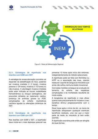 Suporte Avançado de Vida
44 | INEM
Figura 8 - Rede de Referenciação Regional
5.2.1. Estratégias de reperfusão nos
doentes com EAM sem SST
A estratégia de revascularização coronária vai
depender da estratificação do risco, podendo
ser invasiva imediata (< 2 horas), invasiva
precoce (< 24 horas), invasiva (< 72 horas) ou
não-invasiva. A abordagem invasiva imediata
pode estar indicada se houver instabilidade
hemodinâmica ou choque cardiogénico, dor
precordial refratária ao tratamento médico,
presença de arritmias graves ou PCR,
complicações de enfarte, insuficiência
cardíaca agudas ou alterações dinâmicas de
SST.
5.2.2. Estratégias de reperfusão nos
doentes com EAM com SST
Nos doentes com EAM c/ SST, a reperfusão
deve iniciar-se o mais depressa possível nas
primeiras 12 horas após início dos sintomas,
independentemente do método selecionado.
A reperfusão pode ser feita com fibrinólise ou
ICPP ou a associação das duas, visando
restaurar o aporte de sangue ao miocárdio que
ainda não sofreu nenhuma lesão irreversível.
Com estas medidas consegue-se a redução do
tamanho do enfarte, das respetivas
complicações e da mortalidade resultante de
morte súbita.
A terapêutica de reperfusão é mais eficaz
quanto mais precocemente for iniciada e o seu
benefício diminui progressivamente com o
tempo.
Doze horas após o início da dor, os riscos da
reperfusão ultrapassam quaisquer eventuais
benefícios residuais, uma vez que a maior
parte da lesão do miocárdio já terá então
ocorrido.
A reperfusão coronária pode então ser atingida
de duas formas:
INEM
Hospitais
locais
Hospitais
ICP 1ª
MINIMIZAÇÃO DOS TEMPOS
DE ATRASO
 