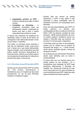 Abordagem Inicial dos Síndromes
Coronários Agudos
INEM | 45
• Angioplastia primária ou ICPP –
Pode ser utilizada para reabrir a artéria
ocluída;
• Trombólise ou Fibrinólise – A
terapêutica trombolítica pode ser
administrada visando a dissolução do
trombo que está a ocluir a artéria
responsável pelo enfarte em causa.
O aspeto mais importante da terapêutica de
reperfusão reside no facto de ela dever ser
conseguida o mais cedo possível após o início
da dor: tempo = miocárdio.
Com efeito, os eventuais riscos inerentes a
este tipo de tratamento variam muito pouco
com o tempo (se é que existe efetivamente
alguma variação), mas os benefícios que dele
podem resultar diminuem drasticamente ao
longo das horas, obtendo-se um efeito máximo
se a terapêutica de reperfusão for instituída na
primeira hora após o início da dor.
5.2.3. Fibrinólise versus ICP primária (ICPP)
Sempre que for possível fazer ICPP em tempo
útil, <120 minutos, recomenda-se a
transferência para um hospital que faça esse
procedimento, em vez de fazer fibrinólise
imediata no hospital de origem.
Quando feita em centros de grande
experiência, a ICPP é mais rápida e está
associada a menor mortalidade, taxa de
reenfartes e de AVC’s, em comparação com a
fibrinólise.
Caso não haja disponibilidade para ICPP em
tempo oportuno, os doentes com
manifestações de SCA e evidência no ECG de
EAM c/ SST (ou bloqueio completo de ramo
esquerdo - BCRE presumivelmente “de novo”
ou enfarte posterior verdadeiro) devem ser
sujeitos a fibrinólise logo que possível, nos
primeiros 10 minutos após o diagnóstico.
A fibrinólise pode ser feita no pré-hospitalar,
sempre que se verifica que os tempos de
transporte são longos, i.e., > 30-60 minutos,
sendo menos vantajosa quando o tempo de
transporte é menor.
Os profissionais que administram fibrinolíticos
devem estar alertados para os riscos e
contraindicações.
É menos claro que, em doentes jovens com
enfarte anterior ou com duração < 2h, a
transferência para realização de ICPP traga
benefícios relativamente à fibrinólise de
imediato. Se o doente tem sintomas há mais
de 2h mas menos de 12h, deve considerar-se
a sua transferência para ICPP, desde que esta
seja concretizável em tempo oportuno.
.
 