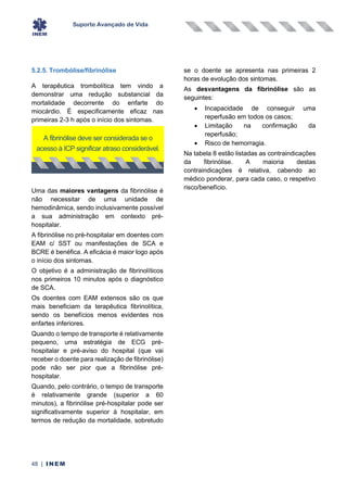 Suporte Avançado de Vida
48 | INEM
5.2.5. Trombólise/fibrinólise
A terapêutica trombolítica tem vindo a
demonstrar uma redução substancial da
mortalidade decorrente do enfarte do
miocárdio. É especificamente eficaz nas
primeiras 2-3 h após o início dos sintomas.
Uma das maiores vantagens da fibrinólise é
não necessitar de uma unidade de
hemodinâmica, sendo inclusivamente possível
a sua administração em contexto pré-
hospitalar.
A fibrinólise no pré-hospitalar em doentes com
EAM c/ SST ou manifestações de SCA e
BCRE é benéfica. A eficácia é maior logo após
o início dos sintomas.
O objetivo é a administração de fibrinolíticos
nos primeiros 10 minutos após o diagnóstico
de SCA.
Os doentes com EAM extensos são os que
mais beneficiam da terapêutica fibrinolítica,
sendo os benefícios menos evidentes nos
enfartes inferiores.
Quando o tempo de transporte é relativamente
pequeno, uma estratégia de ECG pré-
hospitalar e pré-aviso do hospital (que vai
receber o doente para realização de fibrinólise)
pode não ser pior que a fibrinólise pré-
hospitalar.
Quando, pelo contrário, o tempo de transporte
é relativamente grande (superior a 60
minutos), a fibrinólise pré-hospitalar pode ser
significativamente superior à hospitalar, em
termos de redução da mortalidade, sobretudo
se o doente se apresenta nas primeiras 2
horas de evolução dos sintomas.
As desvantagens da fibrinólise são as
seguintes:
• Incapacidade de conseguir uma
reperfusão em todos os casos;
• Limitação na confirmação da
reperfusão;
• Risco de hemorragia.
Na tabela 8 estão listadas as contraindicações
da fibrinólise. A maioria destas
contraindicações é relativa, cabendo ao
médico ponderar, para cada caso, o respetivo
risco/benefício.
A fibrinólise deve ser considerada se o
acesso à ICP significar atraso considerável.
 